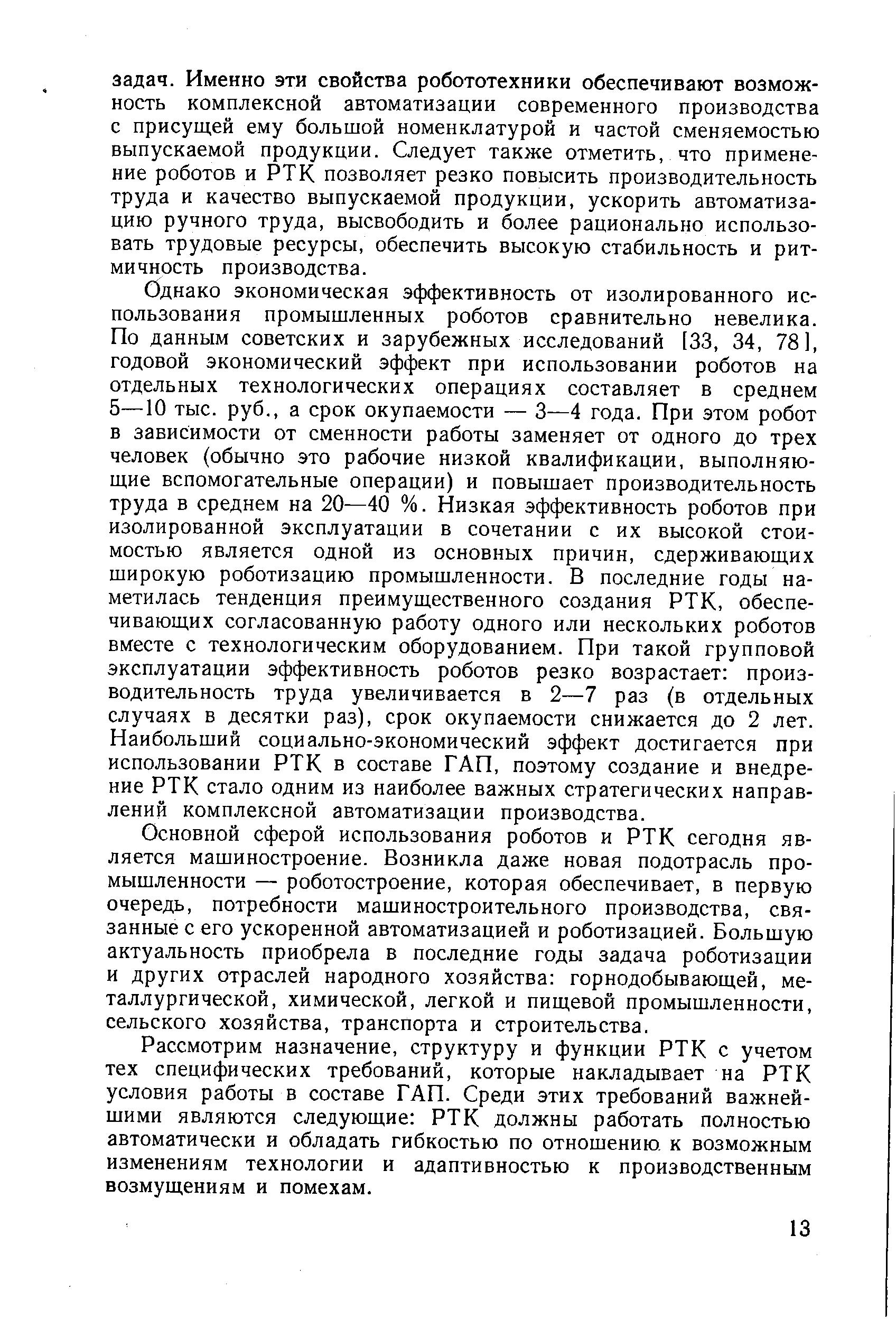 Однако экономическая эффективность от изолированного использования промышленных роботов сравнительно невелика. По данным советских и зарубежных исследований [33, 34, 78], годовой экономический эффект при использовании роботов на отдельных технологических операциях составляет в среднем 5—10 тыс. руб., а срок окупаемости — 3—4 года. При этом робот в зависимости от сменности работы заменяет от одного до трех человек (обычно это рабочие низкой квалификации, выполняющие вспомогательные операции) и повышает производительность труда в среднем на 20—40 %. Низкая эффективность роботов при изолированной эксплуатации в сочетании с их высокой стоимостью является одной из основных причин, сдерживающих широкую роботизацию промышленности. В последние годы наметилась тенденция преимущественного создания РТК, обеспечивающих согласованную работу одного или нескольких роботов вместе с технологическим оборудованием. При такой групповой эксплуатации эффективность роботов резко возрастает производительность труда увеличивается в 2—7 раз (в отдельных случаях в десятки раз), срок окупаемости снижается до 2 лет. Наибольший социально-экономический эффект достигается при использовании РТК в составе ГАП, поэтому создание и внедрение РТК стало одним из наиболее важных стратегических направлений комплексной автоматизации производства.
