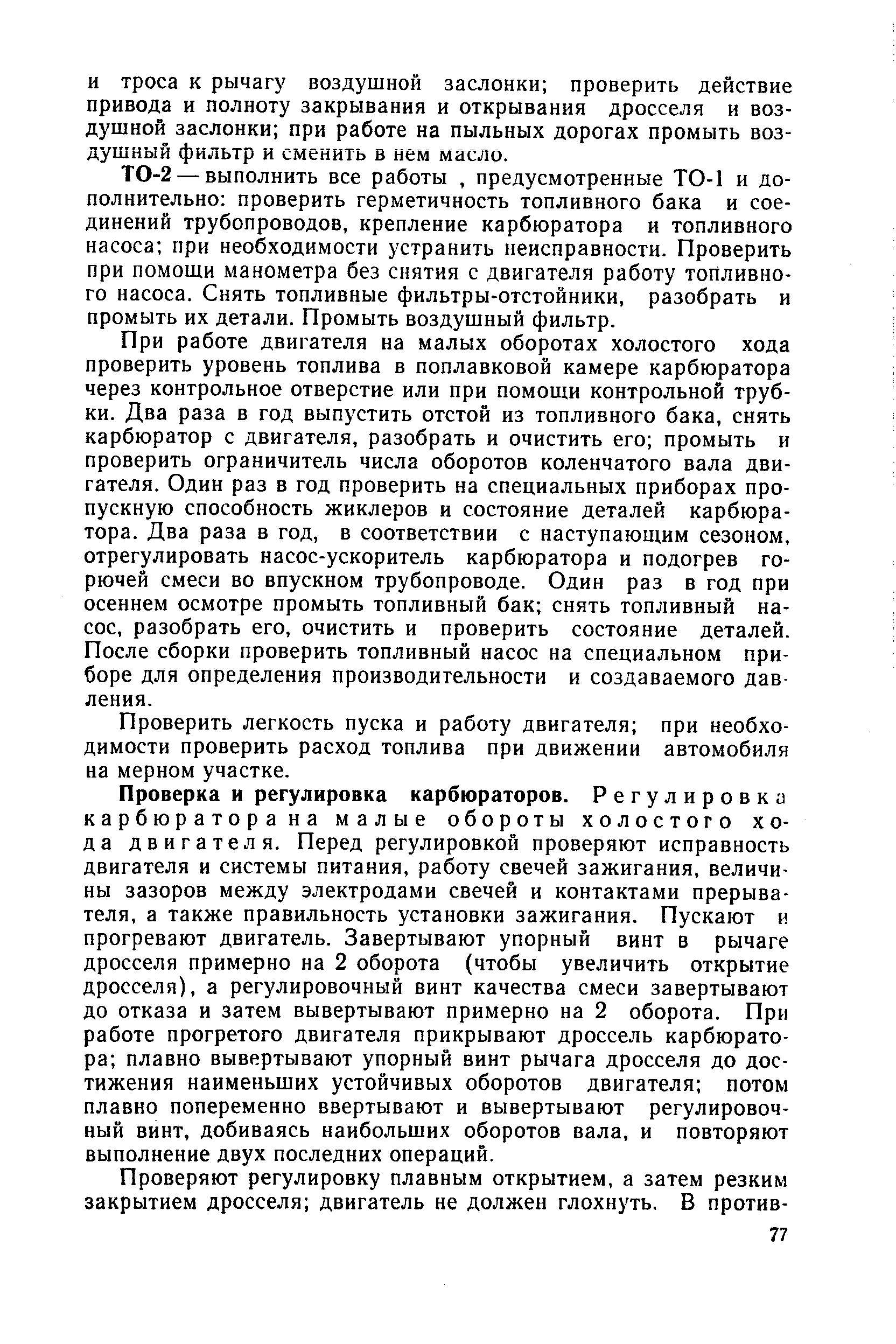 Проверка и регулировка карбюраторов. Регулировка карбюратора на малые обороты холостого хода двигателя. Перед регулировкой проверяют исправность двигателя и системы питания, работу свечей зажигания, величины зазоров между электродами свечей и контактами прерывателя, а также правильность установки зажигания. Пускают и прогревают двигатель. Завертывают упорный винт в рычаге дросселя примерно на 2 оборота (чтобы увеличить открытие дросселя), а регулировочный винт качества смеси завертывают до отказа и затем вывертывают примерно на 2 оборота. При работе прогретого двигателя прикрывают дроссель карбюратора плавно вывертывают упорный винт рычага дросселя до достижения наименьших устойчивых оборотов двигателя потом плавно попеременно ввертывают и вывертывают регулировочный винт, добиваясь наибольших оборотов вала, и повторяют выполнение двух последних операций.
