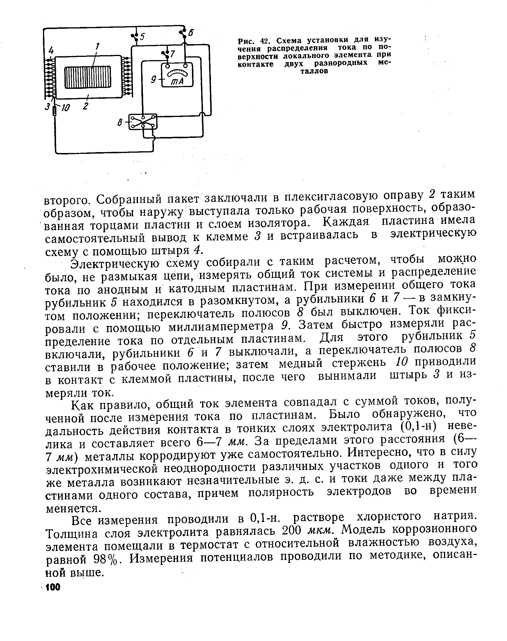 Электрическую схему собирали с таким расчетом, чтобы можно было, не размыкая цепи, измерять общий ток системы и распределение тока по анодным и катодным пластинам. При измерении общего тока рубильник 5 находился в разомкнутом, а рубильники б и 7 — в замкнутом положении переключатель полюсов 8 был выключен. Ток фиксировали с помощью миллиамперметра 9. Затем быстро измеряли распределение тока по отдельным пластинам. Для этого рубильник 5 включали, рубильники 6 м 7 выключали, а переключатель полюсов 8 ставили в рабочее положение затем медный стержень 10 приводили в контакт с клеммой пластины, после чего вынимали штырь 3 и измеряли ток.
