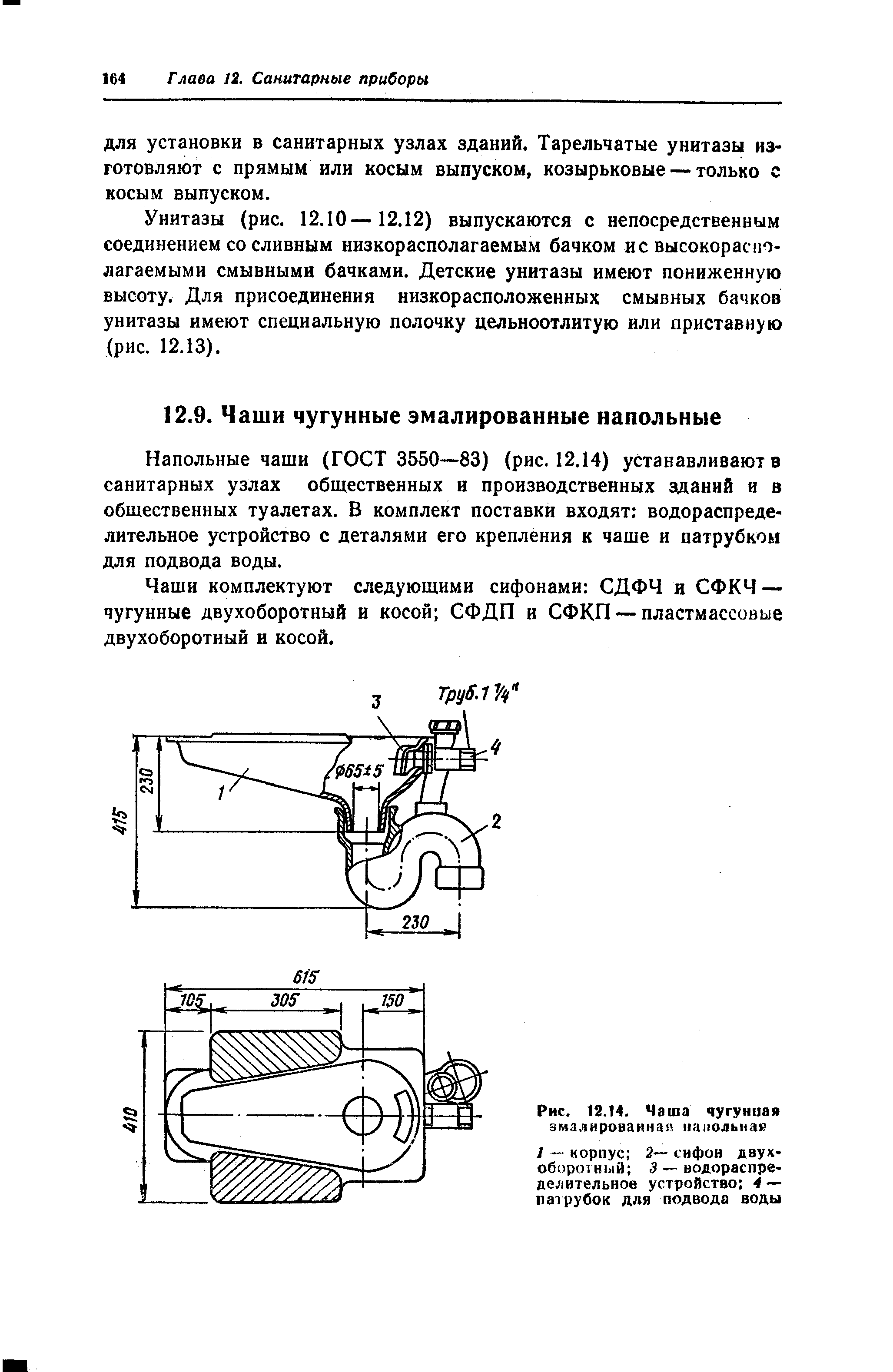 Напольные чаши (ГОСТ 3550—83) (рис. 12.14) устанавливают в санитарных узлах общественных и производственных зданий и в общественных туалетах. В комплект поставки входят водораспределительное устройство с деталями его крепления к чаше и патрубком для подвода воды.
