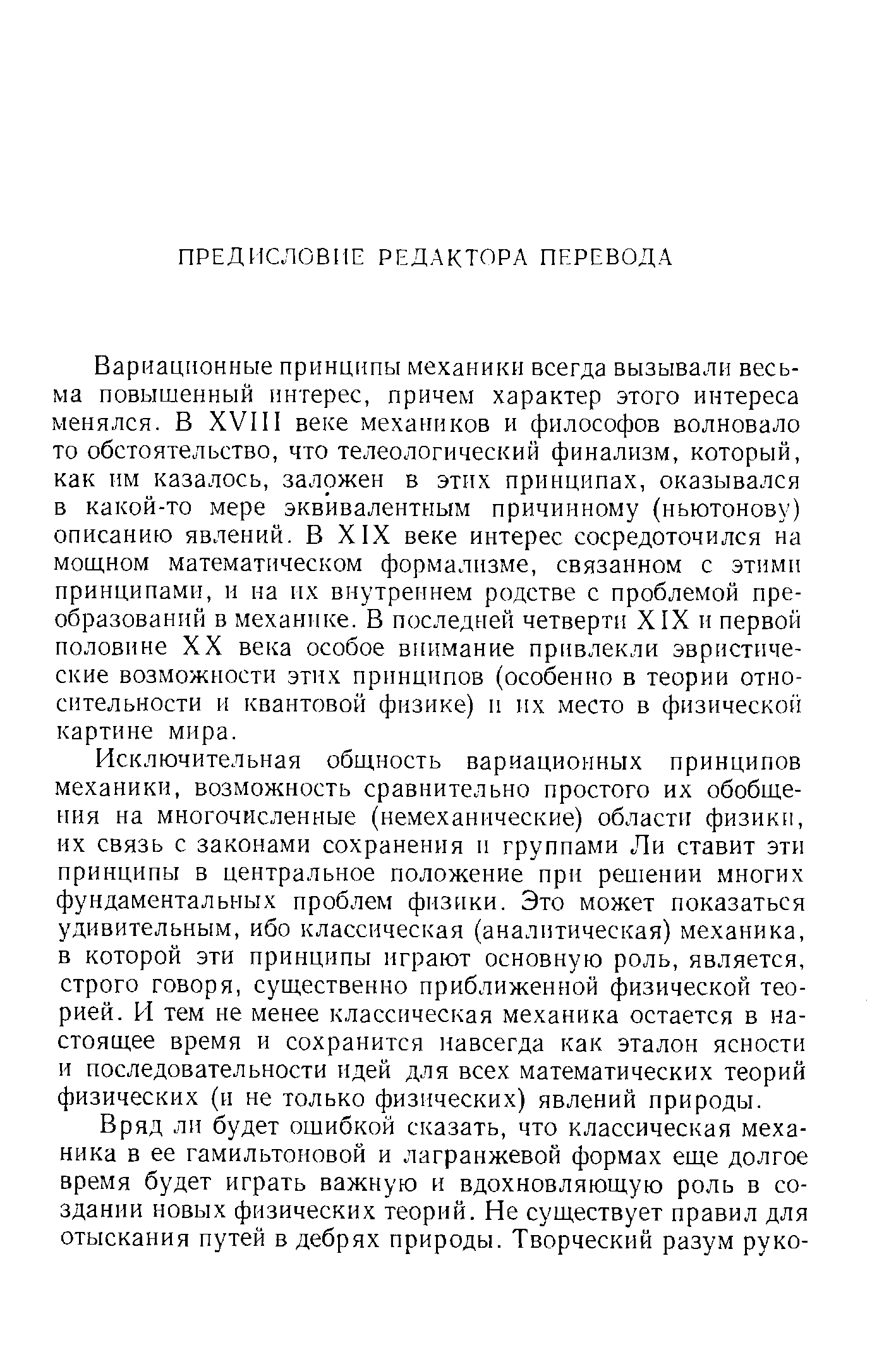 Вариационные принципы механики всегда вызывали весьма повышенный интерес, причем характер этого интереса менялся. В XVI11 веке механиков и философов волновало то обстоятельство, что телеологический финализм, который, как им казалось, заложен в этих принципах, оказывался в какой-то мере эквивалентным причинному (ньютонову) описанию явлений. В XIX веке интерес сосредоточился на мощном математическом формализме, связанном с этими принципами, и на их внутреннем родстве с проблемой преобразований в механике. В последней четверти XIX и первой половине XX века особое внимание привлекли эвристические возможности этих принципов (особенно в теории относительности и квантовой физике) и их место в физической картине мира.
