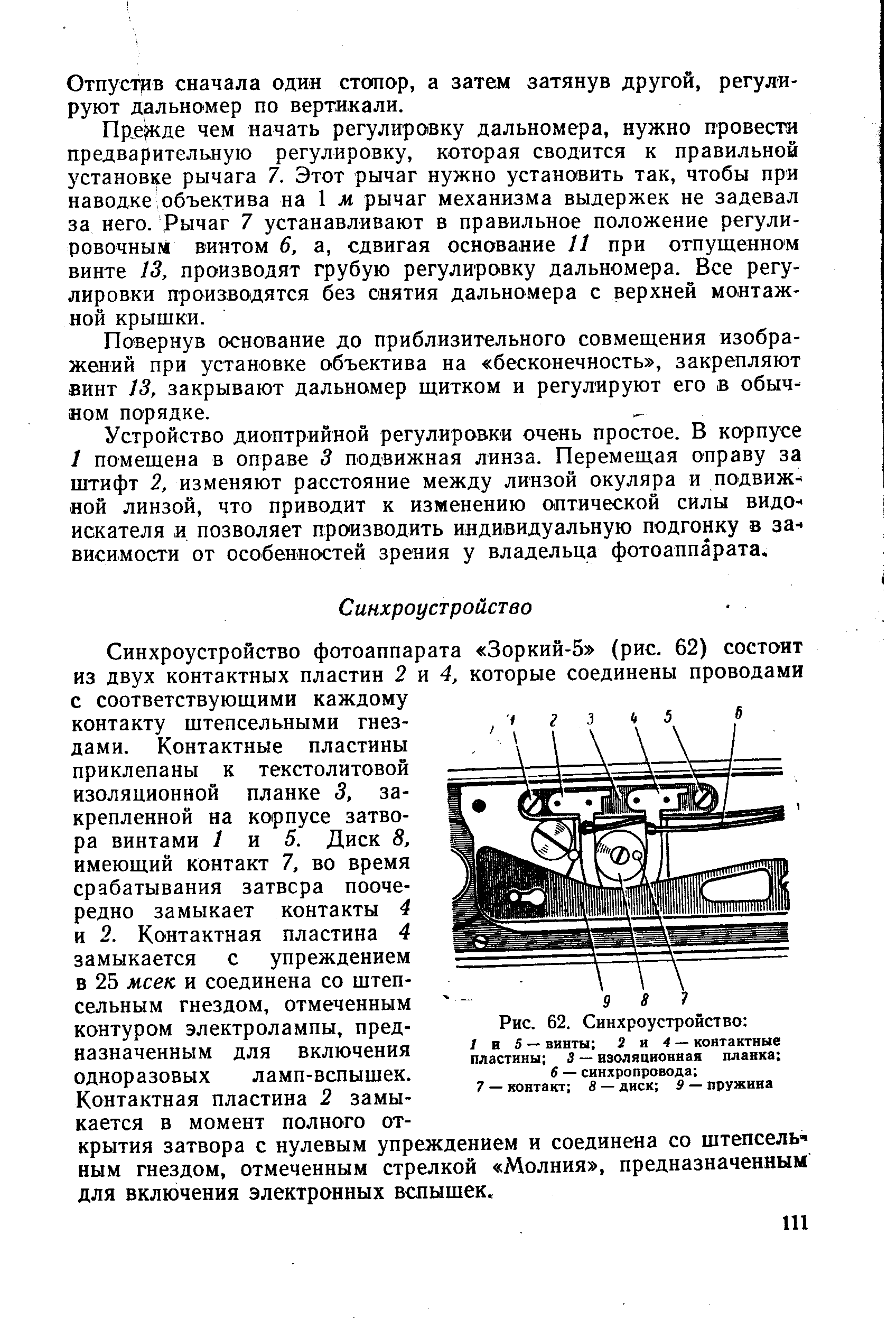 Синхроустройство фотоаппарата Зоркий-5 (рис. 62) состоит из двух контактных пластин 2 и 4, которые соединены проводами с соответствующими каждому контакту штепсельными гнездами. Контактные пластины приклепаны к текстолитовой изоляционной планке 3, закрепленной на корпусе затвора винтами 1 и 5. Диск 8, имеющий контакт 7, во время срабатывания затвсра поочередно замыкает контакты 4 и 2. Контактная пластина 4 замыкается с упреждением в 25 мсек и соединена со штепсельным гнездом, отмеченным контуром электролампы, предназначенным для включения одноразовых ламп-вспышек.
