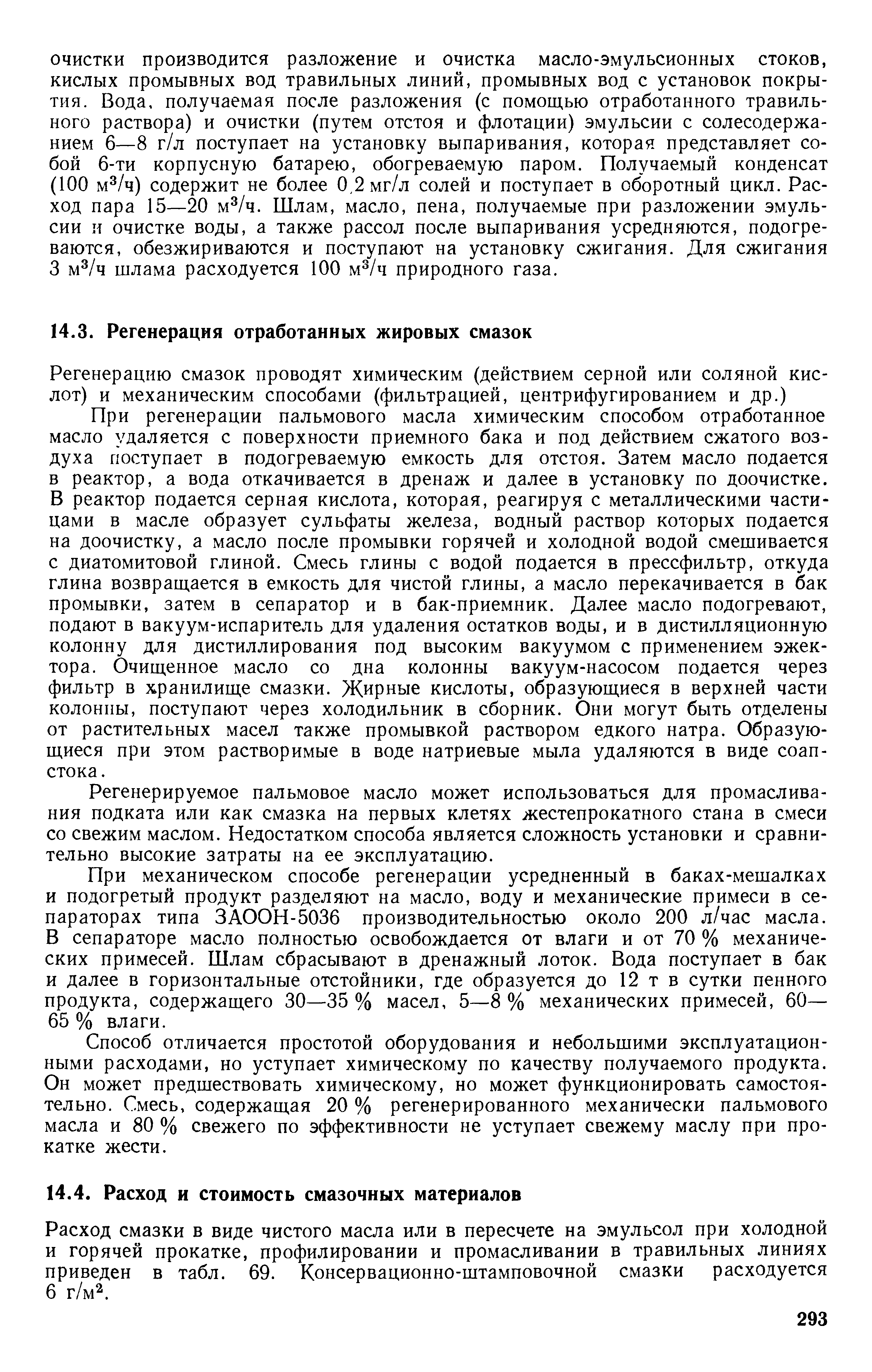 При регенерации пальмового масла химическим способом отработанное масло удаляется с поверхности приемного бака и под действием сжатого воздуха поступает в подогреваемую емкость для отстоя. Затем масло подается в реактор, а вода откачивается в дренаж и далее в установку по доочистке. В реактор подается серная кислота, которая, реагируя с металлическими частицами в масле образует сульфаты железа, водный раствор которых подается на доочистку, а масло после промывки горячей и холодной водой смешивается с диатомитовой глиной. Смесь глины с водой подается в прессфильтр, откуда глина возвращается в емкость для чистой глины, а масло перекачивается в бак промывки, затем в сепаратор и в бак-приемник. Далее масло подогревают, подают в вакуум-испаритель для удаления остатков воды, и в дистилляционную колонну для дистиллирования под высоким вакуумом с применением эжектора. Очищенное масло со дна колонны вакуум-насосом подается через фильтр в хранилище смазки. Жирные кислоты, образующиеся в верхней части колонны, поступают через холодильник в сборник. Они могут быть отделены от растительных масел также промывкой раствором едкого натра. Образующиеся при этом растворимые в воде натриевые мыла удаляются в виде соап-стока.
