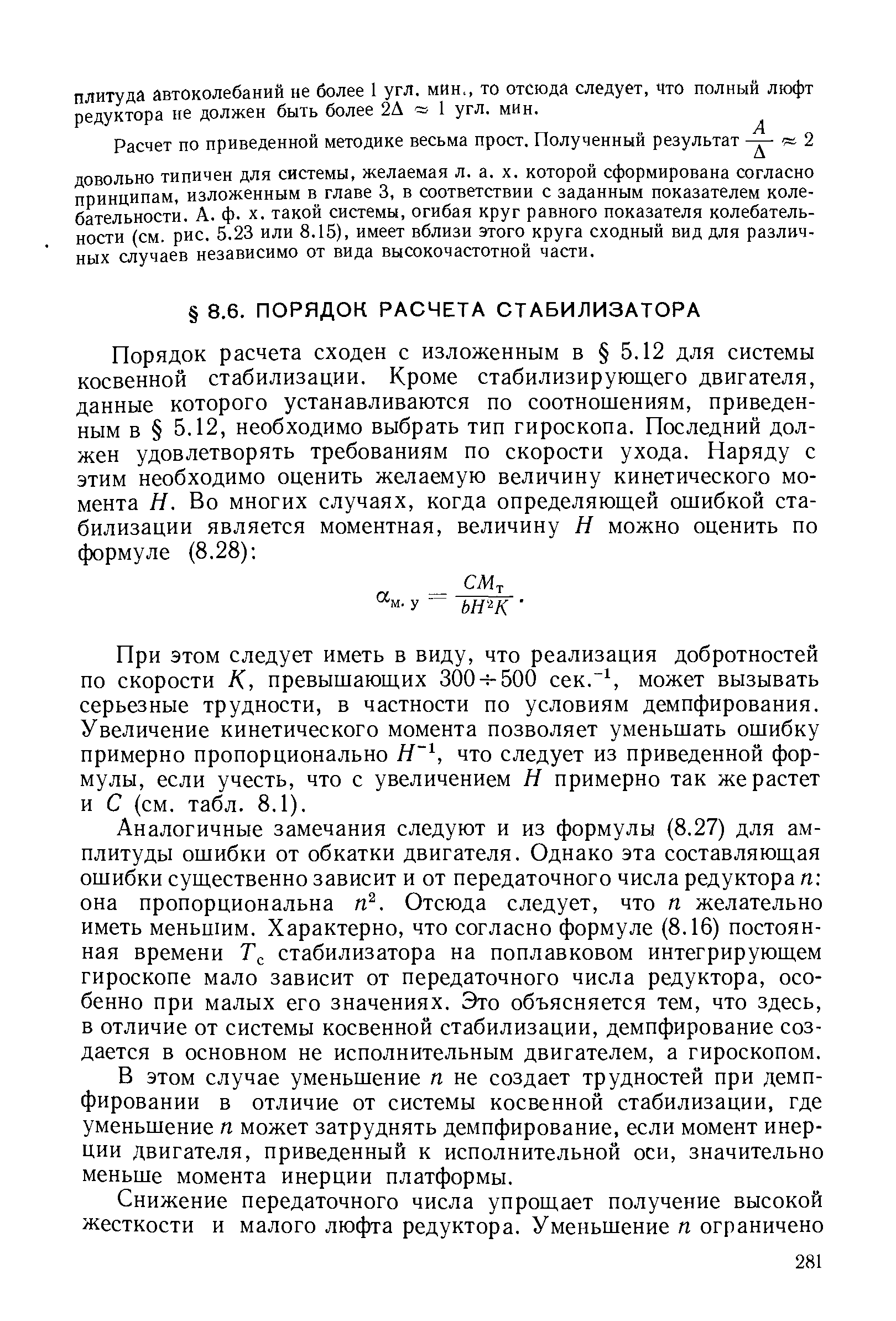 Аналогичные замечания следуют и из формулы (8.27) для амплитуды ошибки от обкатки двигателя. Однако эта составляющая ошибки существенно зависит и от передаточного числа редуктора п она пропорциональна п . Отсюда следует, что п желательно иметь меньшим. Характерно, что согласно формуле (8.16) постоянная времени стабилизатора на поплавковом интегрирующем гироскопе мало зависит от передаточного числа редуктора, особенно при малых его значениях. Это объясняется тем, что здесь, в отличие от системы косвенной стабилизации, демпфирование создается в основном не исполнительным двигателем, а гироскопом.
