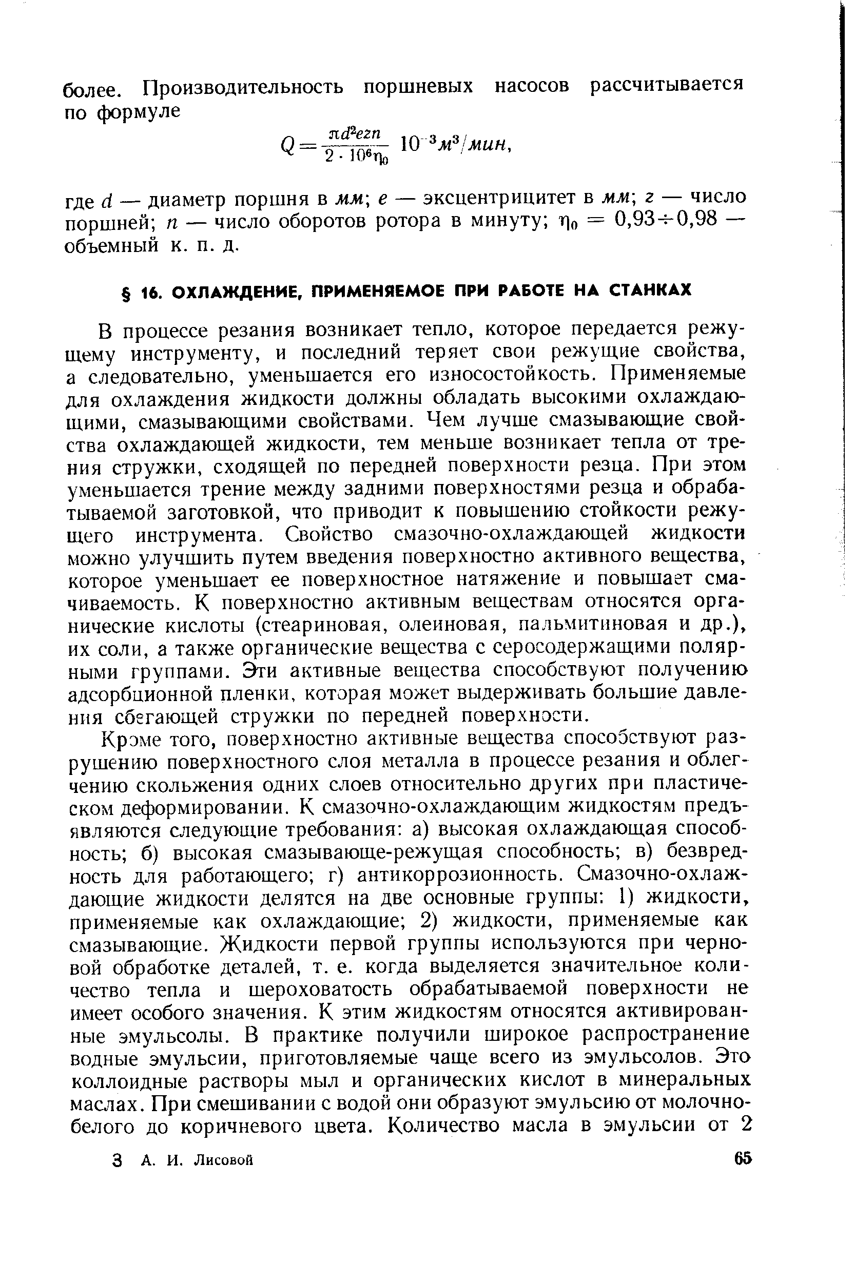 В процессе резания возникает тепло, которое передается режущему инструменту, и последний теряет свои режущие свойства, а следовательно, уменьшается его износостойкость. Применяемые для охлаждения жидкости должны обладать высокими охлаждающими, смазывающими свойствами. Чем лучше смазывающие свойства охлаждающей жидкости, тем меньше возникает тепла от трения стружки, сходящей по передней поверхности резца. При этом уменьшается трение между задними поверхностями резца и обрабатываемой заготовкой, что приводит к повышению стойкости режущего инструмента. Свойство смазочно-охлаждающей жидкости можно улучшить путем введения поверхностно активного вещества, которое уменьшает ее поверхностное натяжение и повышает смачиваемость. К поверхностно активным веществам относятся органические кислоты (стеариновая, олеиновая, пальмитиновая и др.), их соли, а также органические вещества с серосодержащими полярными группами, и активные вещества способствуют получению адсорбционной пленки, которая может выдерживать большие давления сбегающей стружки по передней поверхнэсти.
