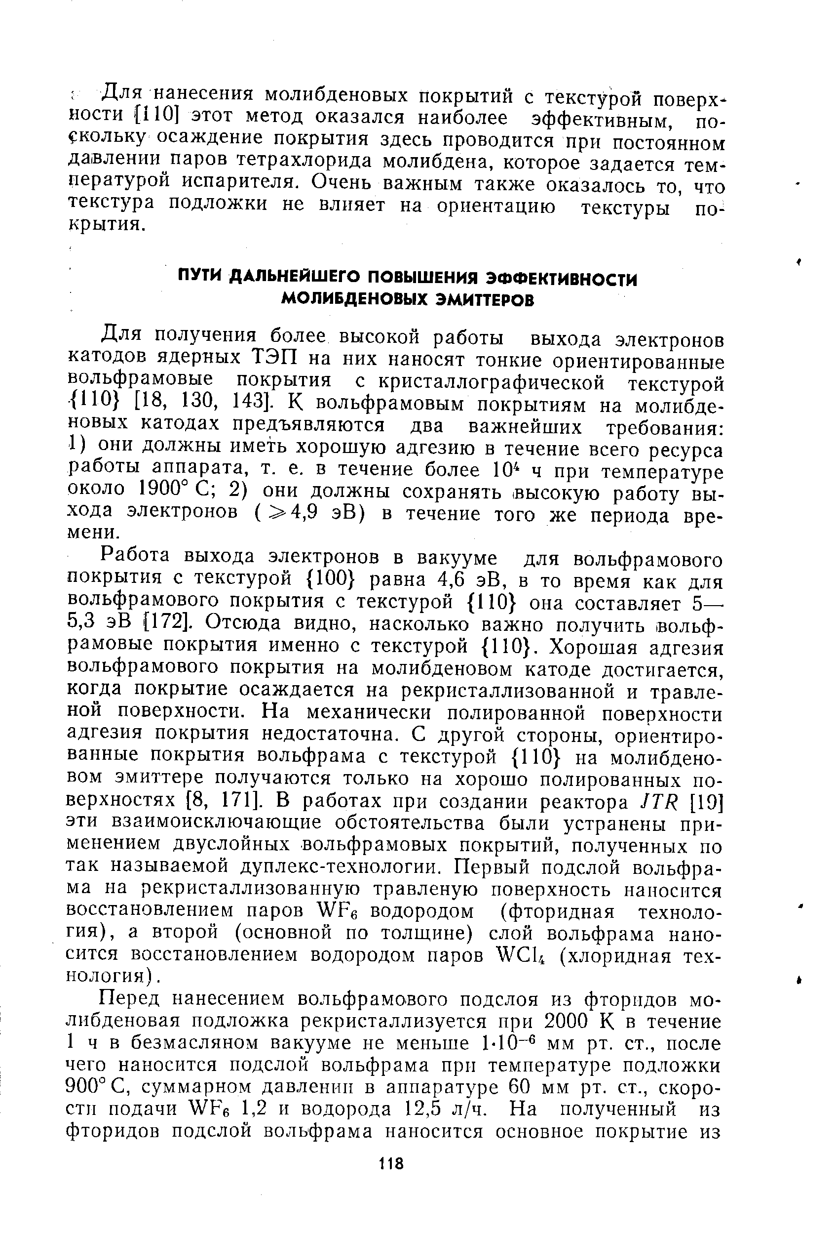 Работа выхода электронов в вакууме для вольфрамового покрытия с текстурой 100 равна 4,6 эВ, в то время как для вольфрамового покрытия с текстурой 110 она составляет 5— 5,3 эВ [172]. Отсюда видно, насколько важно получить вольфрамовые покрытия именно с текстурой ПО . Хорошая адгезия вольфрамового покрытия на молибденовом катоде достигается, когда покрытие осаждается на рекристаллизованной и травленой поверхности. На механически полированной поверхности адгезия покрытия недостаточна. С другой стороны, ориентированные покрытия вольфрама с текстурой 110 на молибденовом эмиттере получаются только на хорошо полированных поверхностях [8, 171]. В работах при создании реактора JTR [19] эти взаимоисключающие обстоятельства были устранены применением двуслойных вольфрамовых покрытий, полученных по так называемой дуплекс-технологии. Первый подслой вольфрама на рекристаллизованную травленую поверхность наносится восстановлением паров WFe водородом (фторидная технология), а второй (основной по толщине) слой вольфрама наносится восстановлением водородом паров W U (хлоридная технология). 
