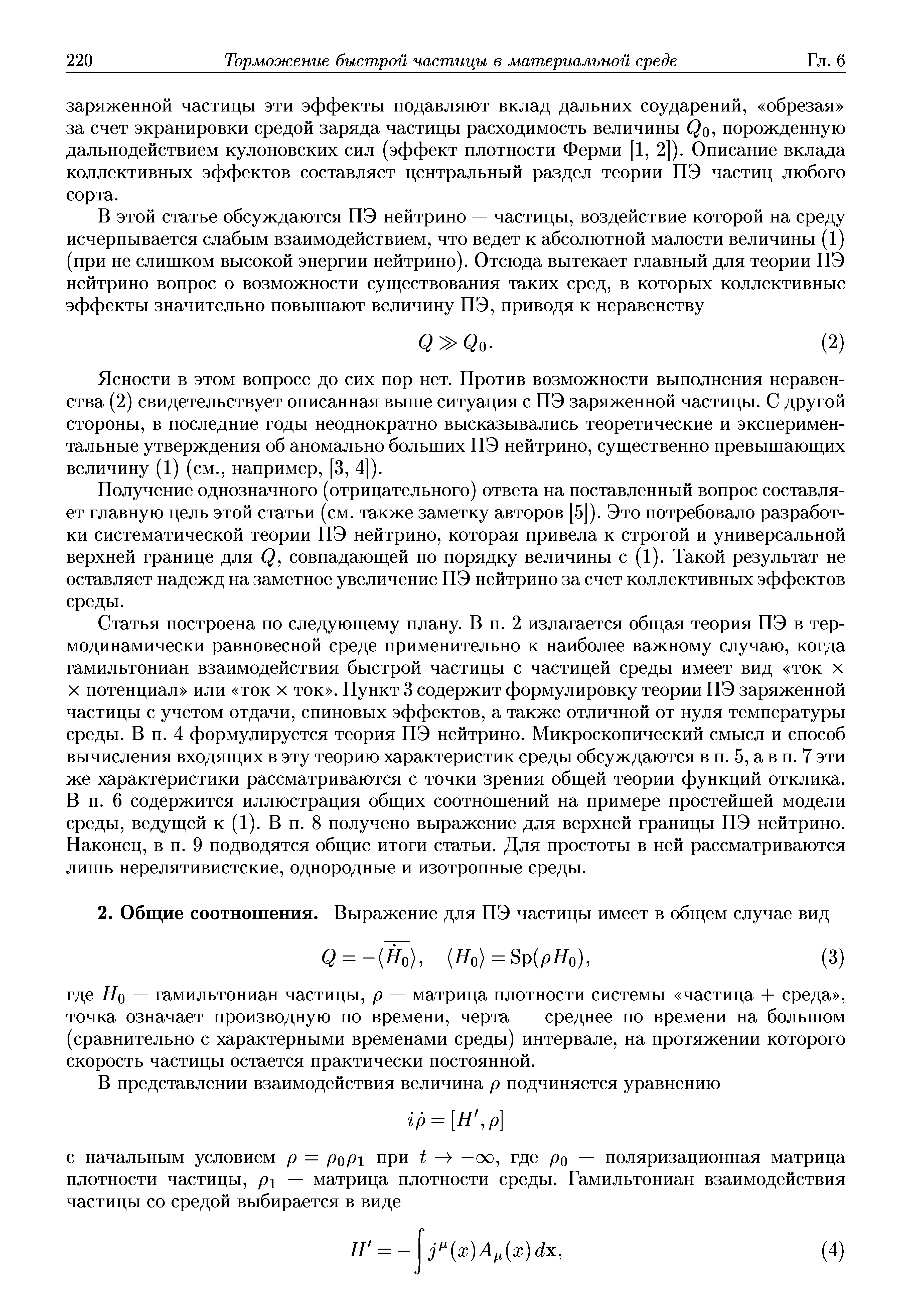 Статья построена по следующему плану. В п. 2 излагается общая теория ПЭ в термодинамически равновесной среде применительно к наиболее важному случаю, когда гамильтониан взаимодействия быстрой частицы с частицей среды имеет вид ток х X потенциал или ток х ток . Пункт 3 содержит формулировку теории ПЭ заряженной частицы с учетом отдачи, спиновых эффектов, а также отличной от нуля температуры среды. В п. 4 формулируется теория ПЭ нейтрино. Микроскопический смысл и способ вычисления входящих в эту теорию характеристик среды обсуждаются в п. 5, а в п. 7 эти же характеристики рассматриваются с точки зрения общей теории функций отклика. В п. 6 содержится иллюстрация общих соотношений на примере простейшей модели среды, ведущей к (1). В п. 8 получено выражение для верхней границы ПЭ нейтрино. Наконец, в п. 9 подводятся общие итоги статьи. Для простоты в пей рассматриваются лишь перелятивистские, однородные и изотропные среды.
