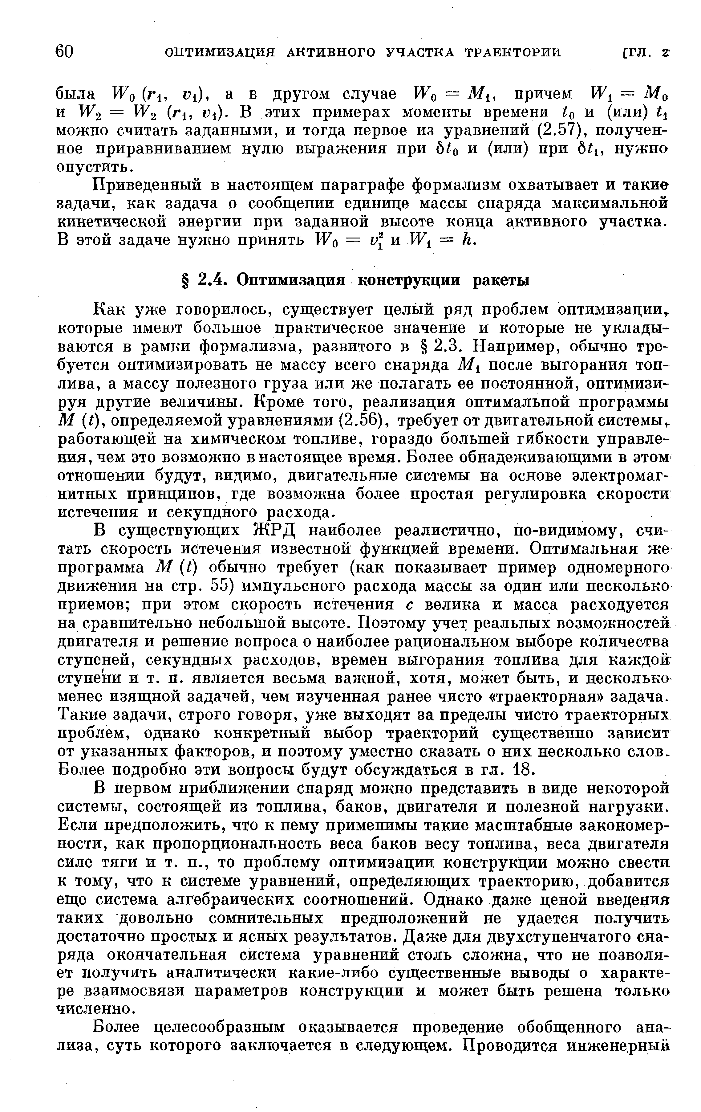 Как уже говорилось, существует целый ряд проблем оптимизации,, которые имеют большое практическое значение и которые не укладываются в рамки формализма, развитого в 2.3. Например, обычно требуется оптимизировать не массу всего снаряда после выгорания топлива, а массу полезного груза или же полагать ее постоянной, оптимизируя другие величины. Кроме того, реализация оптимальной программы М (О, определяемой уравнениями (2.56), требует от двигательной системы,, работающей на химическом топливе, гораздо большей гибкости управления, чем это возможно в настоящее время. Более обнадеживающими в этом отношении будут, видимо, двигательные системы на основе электромагнитных принципов, где возможна более простая регулировка скорости истечения и секундного расхода.
