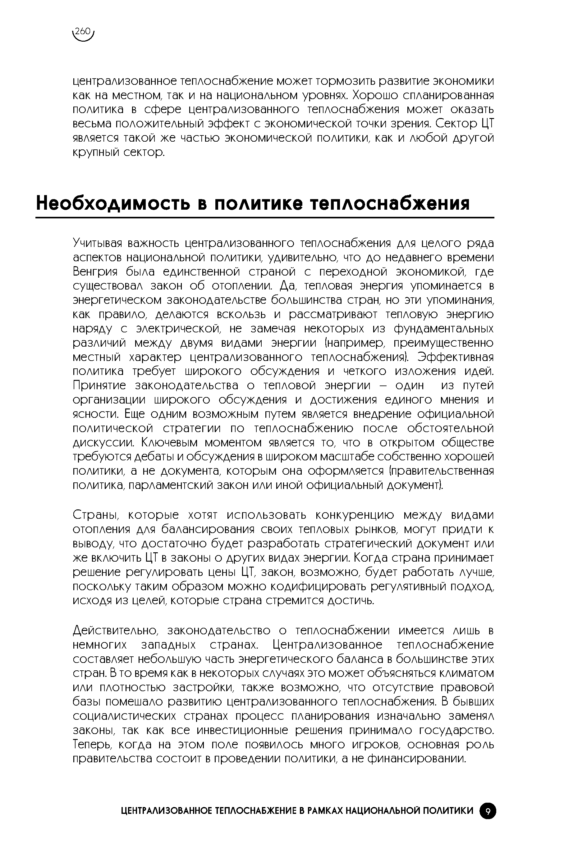 Учитывая важность централизованного теплоснабжения для целого ряда аспектов национальной политики, удивительно, что до недавнего времени Венгрия была единственной страной с переходной экономикой, где существовал закон об отоплении. Да, тепловая энергия упоминается в энергетическом законодательстве большинства стран, но эти упоминания, как правило, делаются вскользь и рассматривают тепловую энергию наряду с электрической, не замечая некоторых из фундаментальных различий между двумя видами энергии (например, преимущественно местный характер централизованного теплоснабжения). Эффективная политика требует широкого обсуждения и четкого изложения идей. Принятие законодательства о тепловой энергии - один из путей организации широкого обсуждения и достижения единого мнения и ясности. Еще одним возможным путем является внедрение официальной политической стратегии по теплоснабжению после обстоятельной дискуссии. Ключевым моментом является то, что в открытом обществе требуются дебаты и обсуждения в широком масштабе собственно хорошей политики, а не документа, которым она оформляется (правительственная политика, парламентский закон или иной официальный документ).
