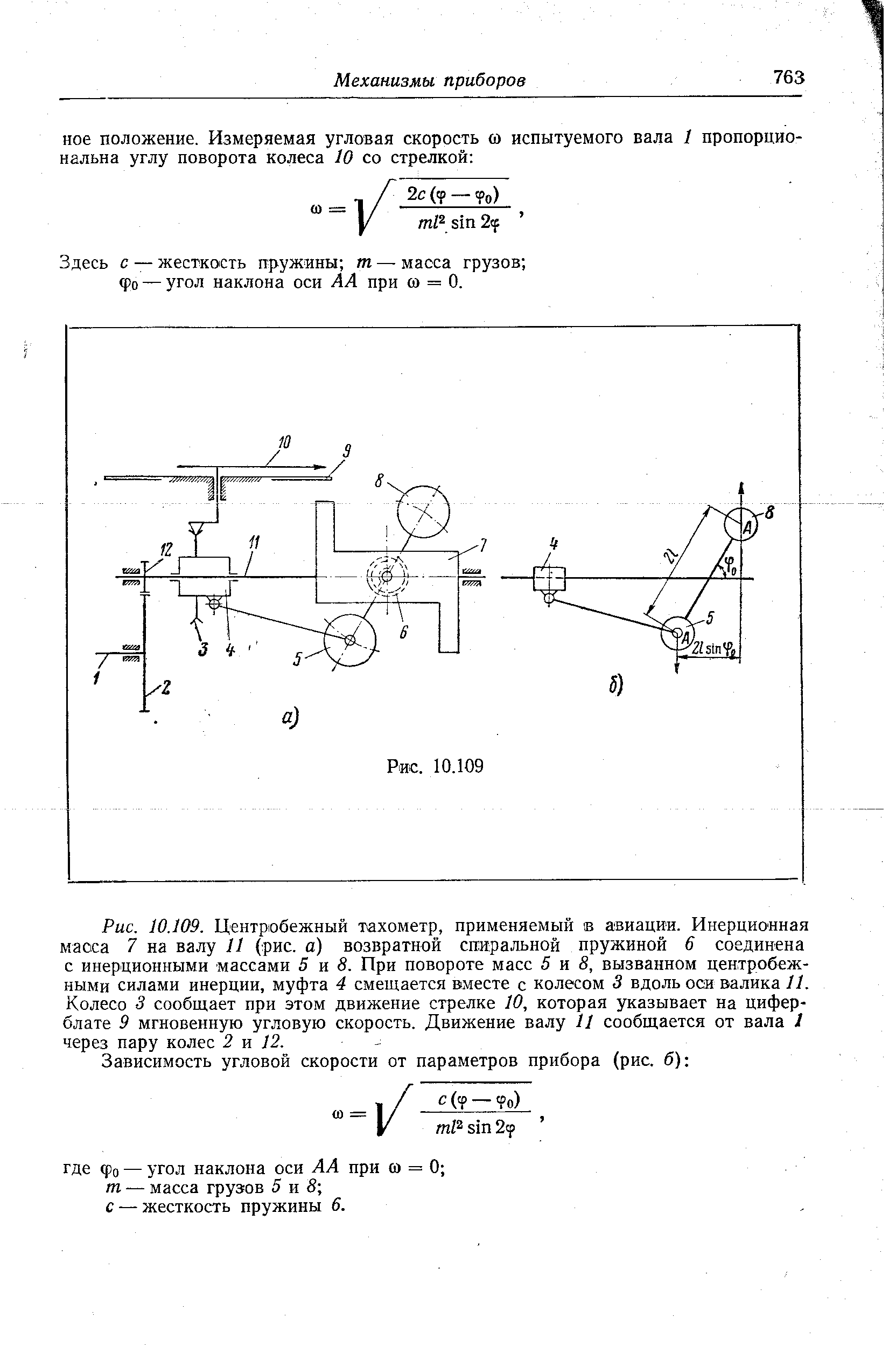 Рис. 10.109. <a href="/info/159672">Центробежный тахометр</a>, применяемый в авиации. Инерционная масса 7 на валу 11 (рис. а) возвратной <a href="/info/4688">спиральной пружиной</a> 6 соединена с инерционными массами 5 н 8. При повороте масс 5 и 8, вызванном <a href="/info/12369">центробежными силами инерции</a>, муфта 4 смещается вместе с колесом 3 вдоль оси валика И. Колесо 3 сообщает при этом движение стрелке 10, которая указывает на циферблате 9 <a href="/info/8776">мгновенную угловую скорость</a>. <a href="/info/550207">Движение валу</a> 11 сообщается от вала I через пару колес 2 я 12.
