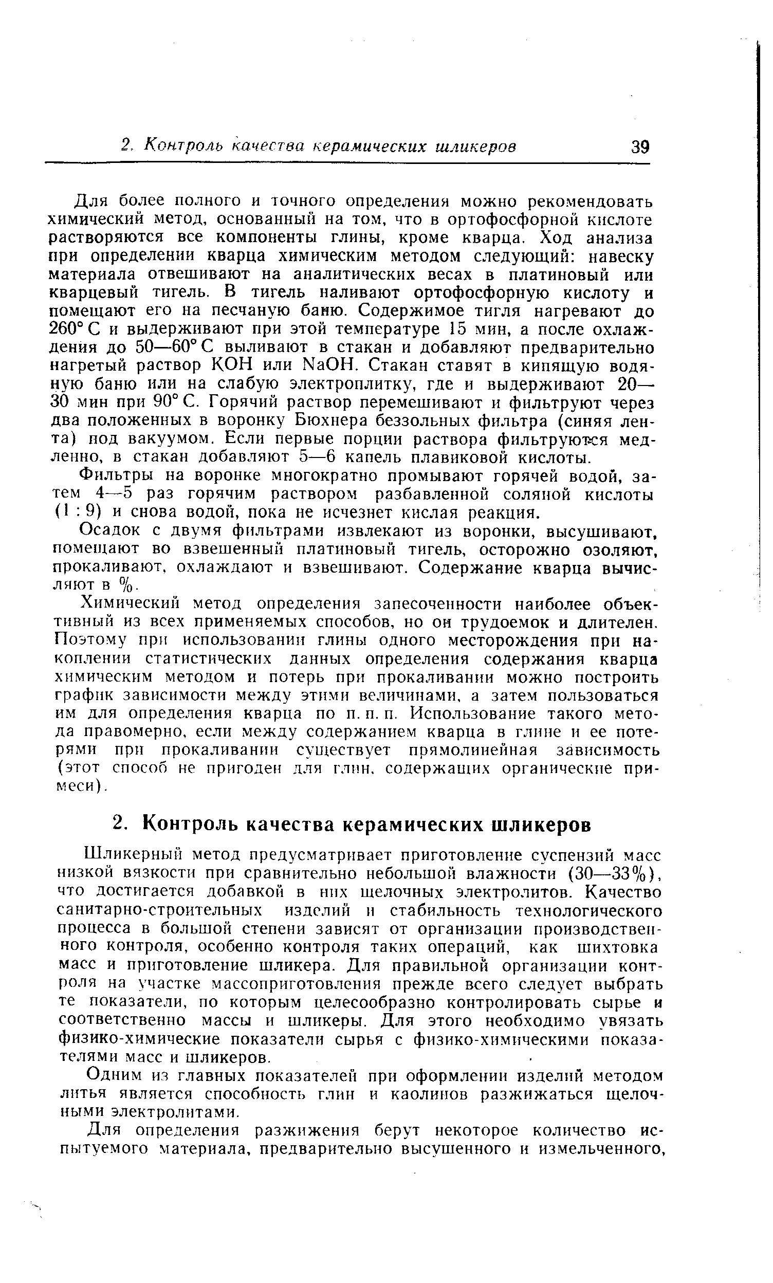 Для более полного и точного определения можно рекомендовать химический метод, основанный на том, что в ортофосфорной кнс тоте растворяются все компоненты глины, кроме кварца. Ход анализа при определении кварца химическим методом следующий навеску материала отвешивают на аналитических весах в платиновый или кварцевый тигель. В тигель наливают ортофосфорную кислоту и помещают его на песчаную баню. Содержимое тигля нагревают до 260° С и выдерживают при этой температуре 15 мин, а после охлаждения до 50—60° С выливают в стакан и добавляют предварительно нагретый раствор КОН или МаОН. Стакан ставят в кипящую водяную баню или на слабую электроплитку, где и выдерживают 20— 30 мин при 90° С. Горячий раствор перемешивают и фильтруют через два положенных в воронку Бюхнера безвольных фильтра (синяя лента) под вакуумом. Если первые порции раствора фильтруются медленно, в стакан добавляют 5—6 капель плавиковой кислоты.
