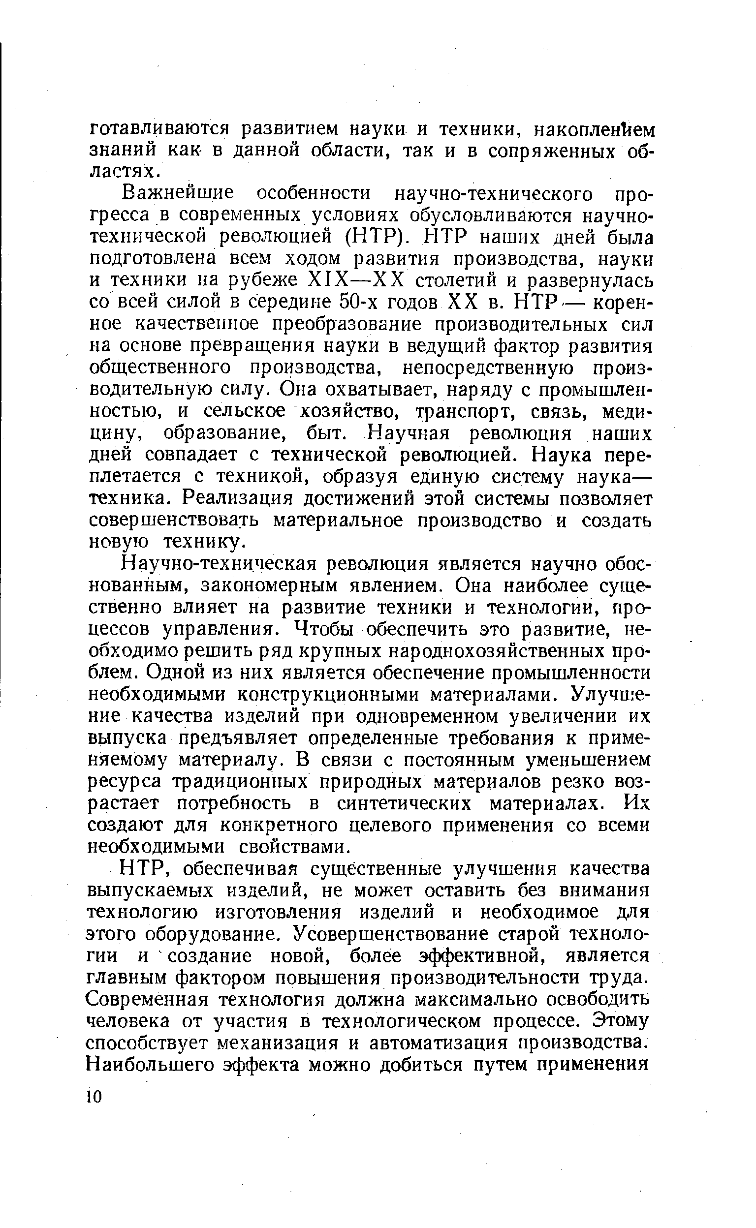 Важнейшие особенности научно-технического прогресса в современных условиях обусловливаются научно-технической революцией (НТР). НТР наших дней была подготовлена всем ходом развития производства, науки и техники на рубеже XIX—XX столетий и развернулась со всей силой в середине 50-х годов XX в. НТР— коренное качественное преобразование производительных сил на основе превращения науки в ведущий фактор развития общественного производства, непосредственную производительную силу. Она охватывает, наряду с промышленностью, и сельское хозяйство, транспорт, связь, медицину, образование, быт. Научная революция наших дней совпадает с технической революцией. Наука переплетается с техникой, образуя единую систему наука— техника. Реализация достижений этой системы позволяет совершенствовать материальное производство и создать новую технику.
