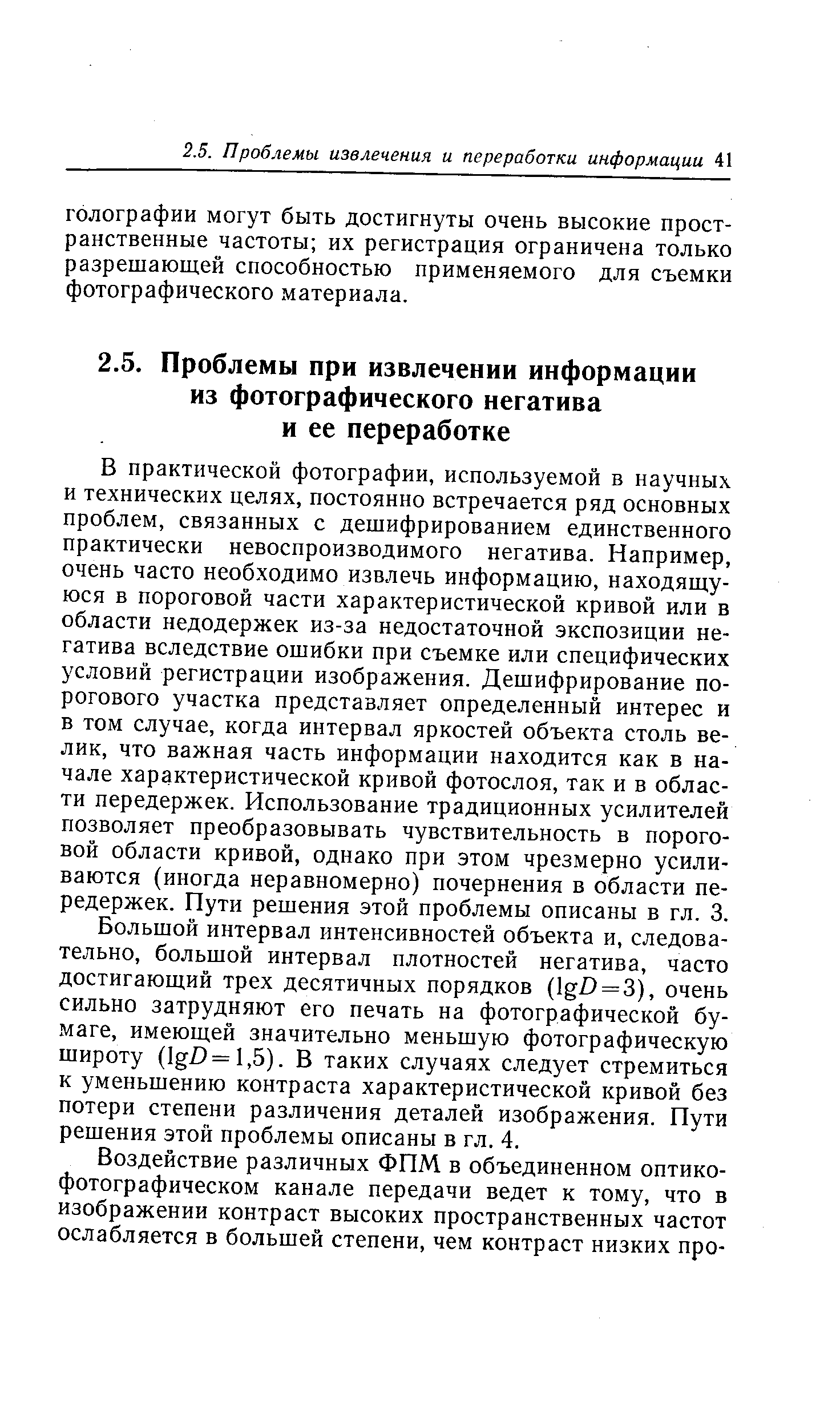 В практической фотографии, используемой в научных и технических целях, постоянно встречается ряд основных проблем, связанных с дешифрированием единственного практически невоспроизводимого негатива. Например, очень часто необходимо извлечь информацию, находящуюся в пороговой части характеристической кривой или в области недодержек из-за недостаточной экспозиции негатива вследствие ошибки при съемке или специфических условий регистрации изображения. Дешифрирование порогового участка представляет определенный интерес и в том случае, когда интервал яркостей объекта столь велик, что важная часть информации находится как в начале характеристической кривой фотослоя, так и в области передержек. Использование традиционных усилителей позволяет преобразовывать чувствительность в пороговой области кривой, однако при этом чрезмерно усиливаются (иногда неравномерно) почернения в области передержек. Пути решения этой проблемы описаны в гл. 3.
