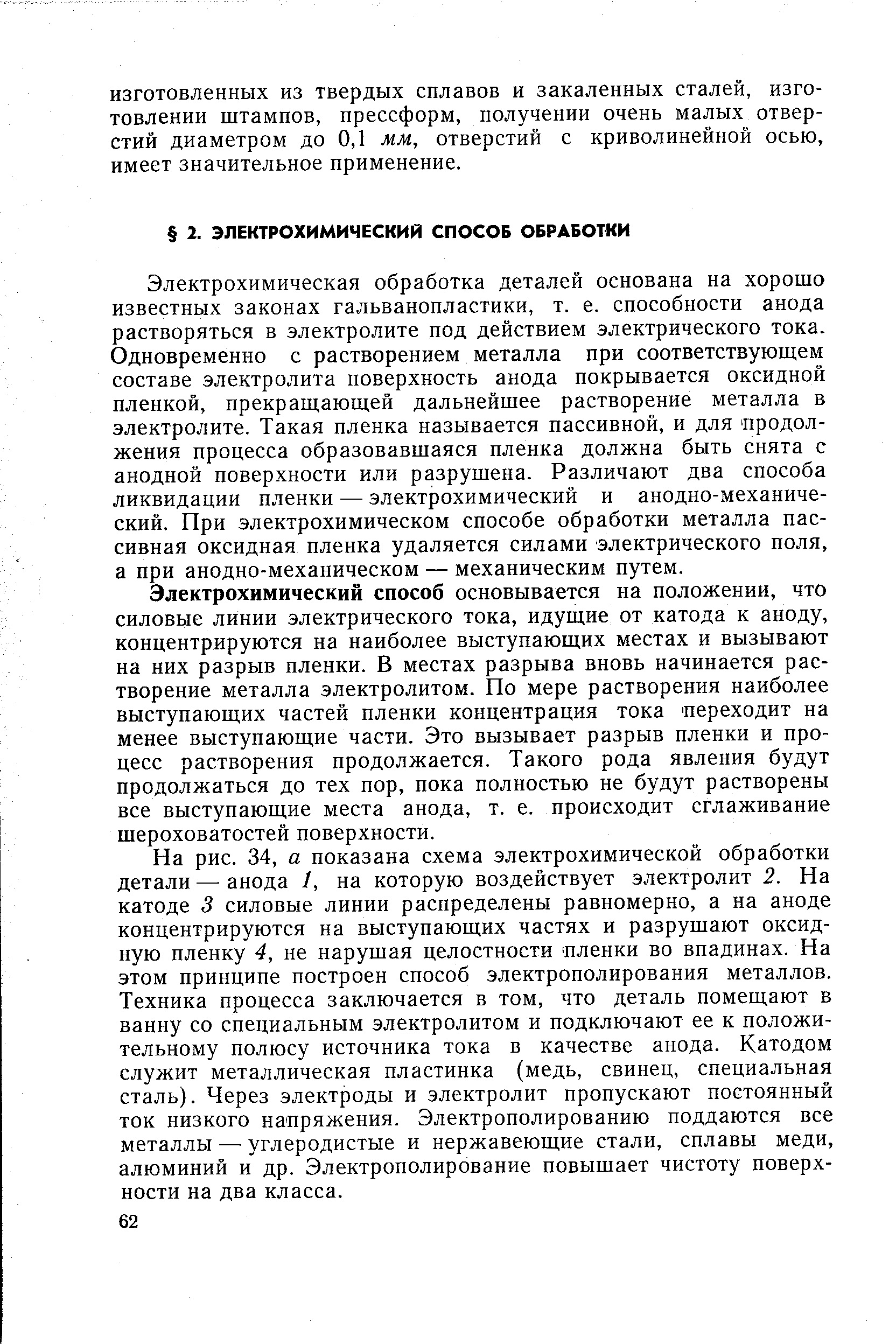 Электрохимическая обработка деталей основана на хорошо известных законах гальванопластики, т. е. способности анода растворяться в электролите под действием электрического тока. Одновременно с растворением металла при соответствующем составе электролита поверхность анода покрывается оксидной пленкой, прекращающей дальнейшее растворение металла в электролите. Такая пленка называется пассивной, и для продолжения процесса образовавшаяся пленка должна быть снята с анодной поверхности или разрушена. Различают два способа ликвидации пленки — электрохимический и анодно-механический. При электрохимическом способе обработки металла пассивная оксидная пленка удаляется силами электрического поля, а при анодно-механическом — механическим путем.
