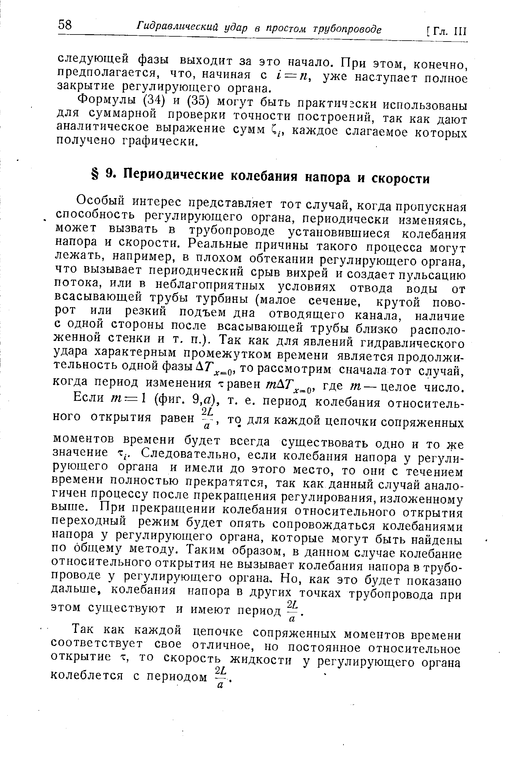 Особый интерес представляет тот случай, когда пропускная способность регулирующего органа, периодически изменяясь, может вызвать в трубопроводе установившиеся колебания напора и скорости. Реальные причины такого процесса могут лежать, например, в плохом обтекании регулирующего органа, что вызывает периодический срыв вихрей и создает пульсацию потока, или в неблагоприятных условиях отвода воды от всасывающей трубы турбины (малое сечение, крутой поворот или резкий подъем дна отводящего канала, наличие с одной стороны после всасывающей трубы близко расположенной стенки и т. п.). Так как для явлений гидравлического удара характерным промежутком времени является продолжительность одной фазы то рассмотрим сначала тот случай, когда период изменения т равен где т—целое число.
