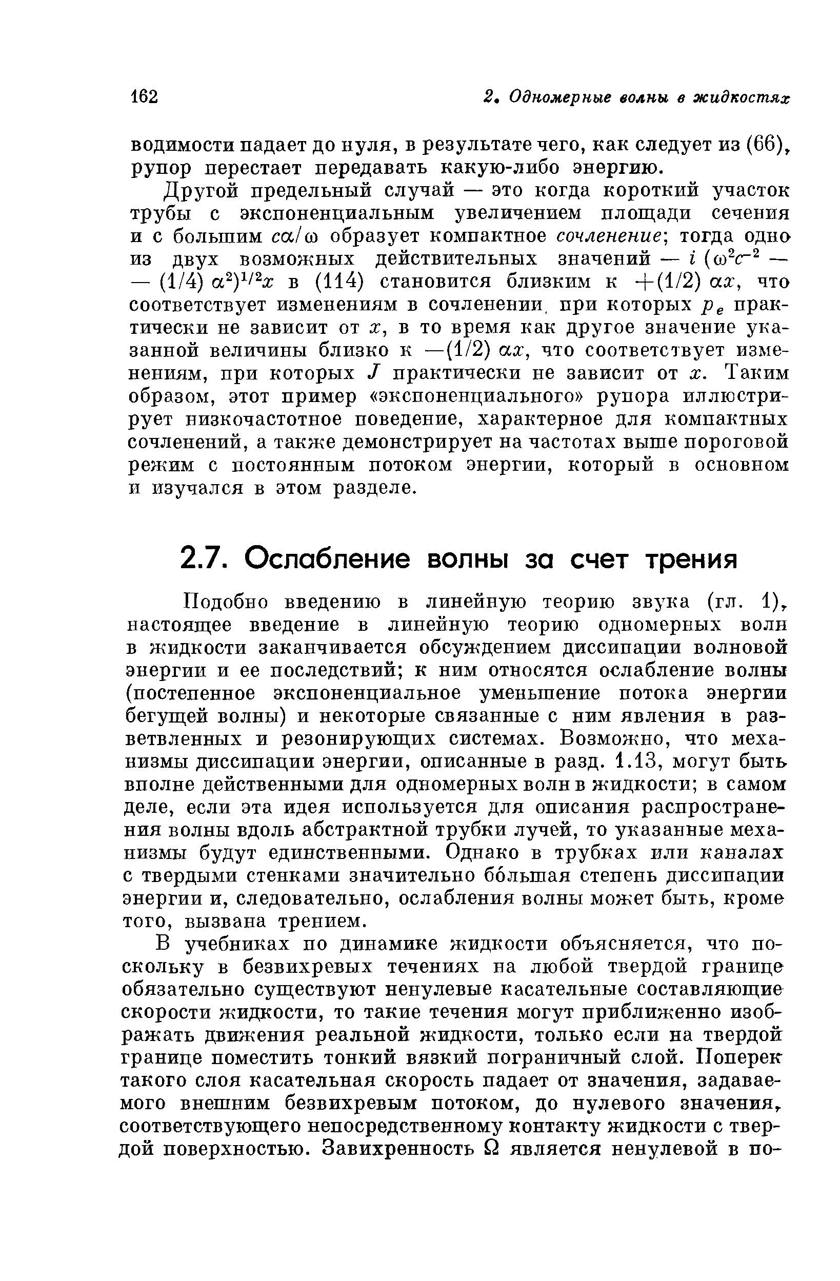 Подобно введению в линейную теорию звука (гл. 1), настоящее введение в линейную теорию одномерных волн в жидкости заканчивается обсуждением диссипации волновой энергии и ее последствий к ним относятся ослабление волны (постепенное экспоненциальное уменьшение потока энергии бегущей волны) и некоторые связанные с ним явления в разветвленных и резонирующих системах. Возможно, что механизмы диссипации энергии, описанные в разд. 1.13, могут быть вполне действенными для одномерных волн в жидкости в самом деле, если эта идея используется для описания распространения волны вдоль абстрактной трубки лучей, то указанные механизмы будут единственными. Однако в трубках или каналах с твердыми стенками значительно большая степень диссипации энергии и, следовательно, ослабления волны может быть, кроме того, вызвана трением.
