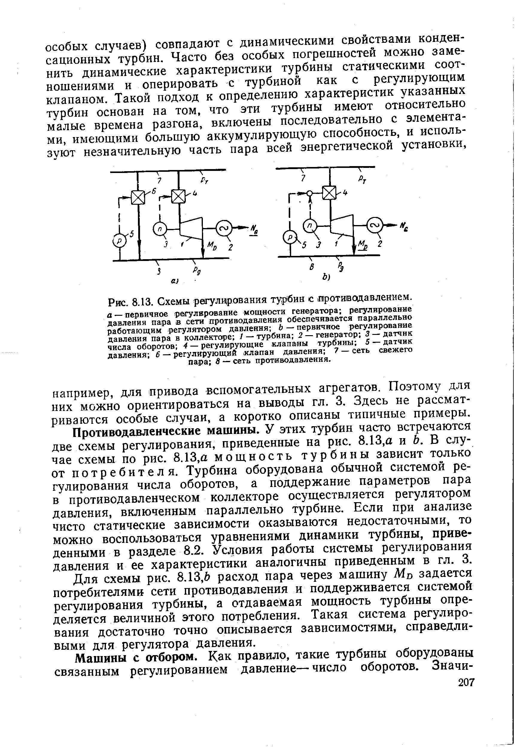 Противодавленческие машины. У этих турбин часто встречаются две схемы регулирования, приведенные на рис. 8.13,а и 6. В случае схемы по рис. 8.13,а мощность турбины зависит только от потребителя. Турбина оборудована обычной системой регулирования числа оборотов, а поддержание параметров пара в противодавленческом коллекторе осуществляется регулятором давления, включенным параллельно турбине. Если при анализе чисто статические зависимости оказываются недостаточными, то можно воспользоваться уравнениями динамики турбины, приведенными в разделе 8.2. Условия работы системы регулирования давления и ее характеристики аналогичны приведенным в гл. 3.
