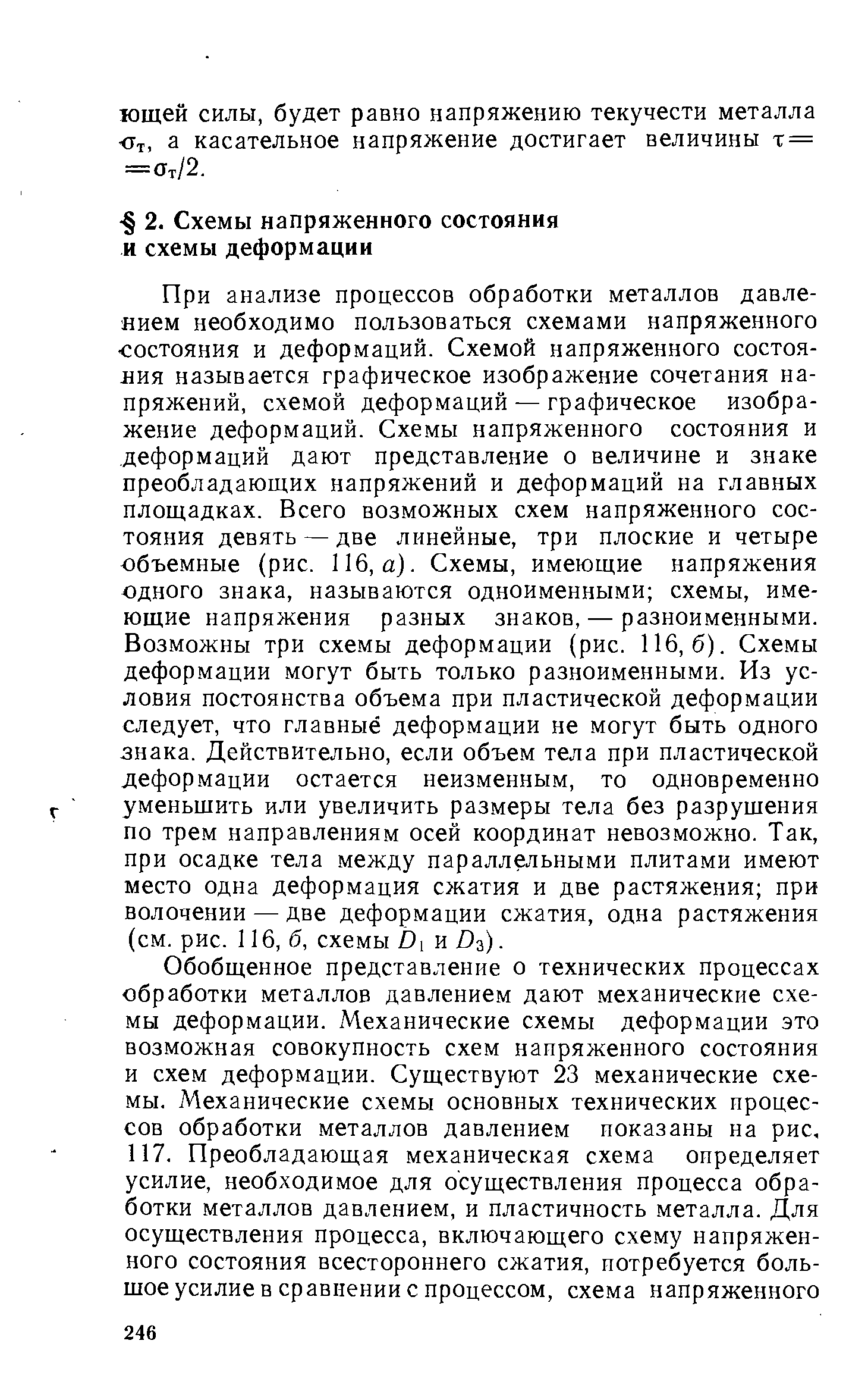 При анализе процессов обработки металлов давлением необходимо пользоваться схемами напряженного состояния и деформаций. Схемой напряженного состояния называется графическое изображение сочетания напряжений, схемой деформаций — графическое изображение деформаций. Схемы напряженного состояния и деформаций дают представление о величине и знаке преобладающих напряжений и деформаций на главных площадках. Всего возможных схем напряженного состояния девять — две линейные, три плоские и четыре объемные (рис. 116, а). Схемы, имеющие напряжения одного знака, называются одноименными схемы, имеющие напряжения разных знаков, — разноименными. Возможны три схемы деформации (рис. 116,6). Схемы деформации могут быть только разноименными. Из условия постоянства объема при пластической деформации следует, что главные деформации не могут быть одного знака. Действительно, если объем тела при пластической деформации остается неизменным, то одновременно уменьшить или увеличить размеры тела без разрушения по трем направлениям осей координат невозможно. Так, при осадке тела между параллельными плитами имеют место одна деформация сжатия и две растяжения при волочении — две деформации сжатия, одна растяжения (см. рис. 116, б, схемы Ьх и Въ).
