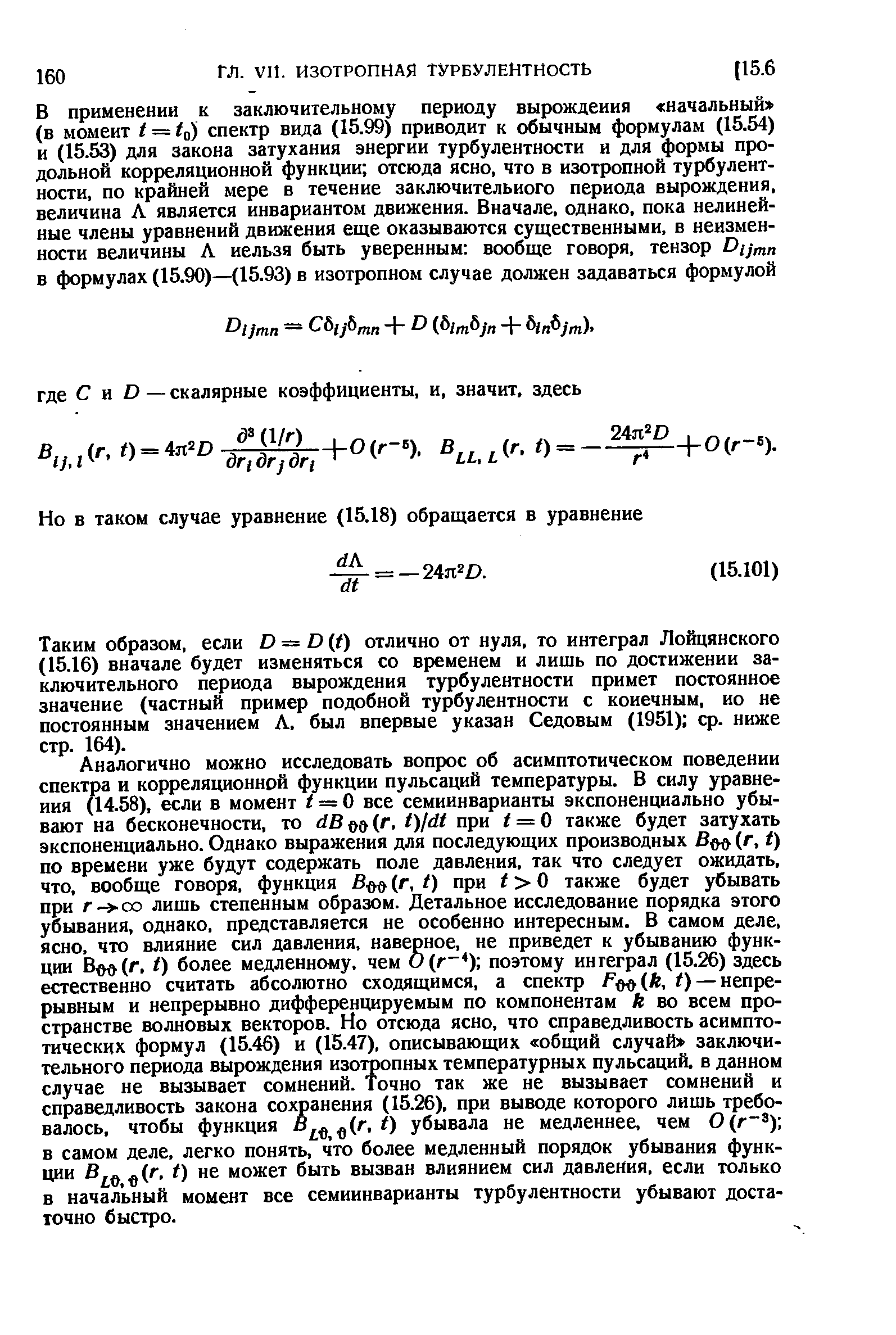 Аналогично можно исследовать вопрос об асимптотическом поведении спектра и корреляционной функции пульсаций температуры. В силу уравнения (14.58), если в момент t — 0 все семиинварианты экспоненциально убывают на бесконечности, то dBm(r, t)ldt при i = 0 также будет затухать экспоненциально. Однако выражения для последующих производных В (г, t) по времени уже будут содержать поле давления, так что следует ожидать, что, вообще говоря, функция Во (г, t) при i О также будет убывать при г- оо лишь степенным образом. Детальное исследование порядка этого убывания, однако, представляется не особенно интересным. В самом деле, ясно, что влияние сил давления, наверное, не приведет к убыванию функции Вт (.г, I) более медленному, чем поэтому ингеграл (15.26) здесь естественно считать абсолютно сходящимся, а спектр Fmih, t) — непрерывным и непрерывно дифференцируемым по компонентам к во всем пространстве волновых векторов. Но отсюда ясно, что справедливость асимптотических формул (15.46) и (15.47), описывающих общий случай заключительного периода вырождения изотропных температурных пульсаций, в данном случае не вызывает сомнений. Точно так же не вызывает сомнений и справедливость закона сохранения (15.26), при выводе которого лишь требовалось, чтобы функция убывала не медленнее, чем 0(г ) в самом деле, легко понять, что более медленный порядок убывания функ-ции (г, t) не может быть вызван влиянием сил давления, если только в начальный момент все семиинварианты турбулентности убывают достаточно быстро.
