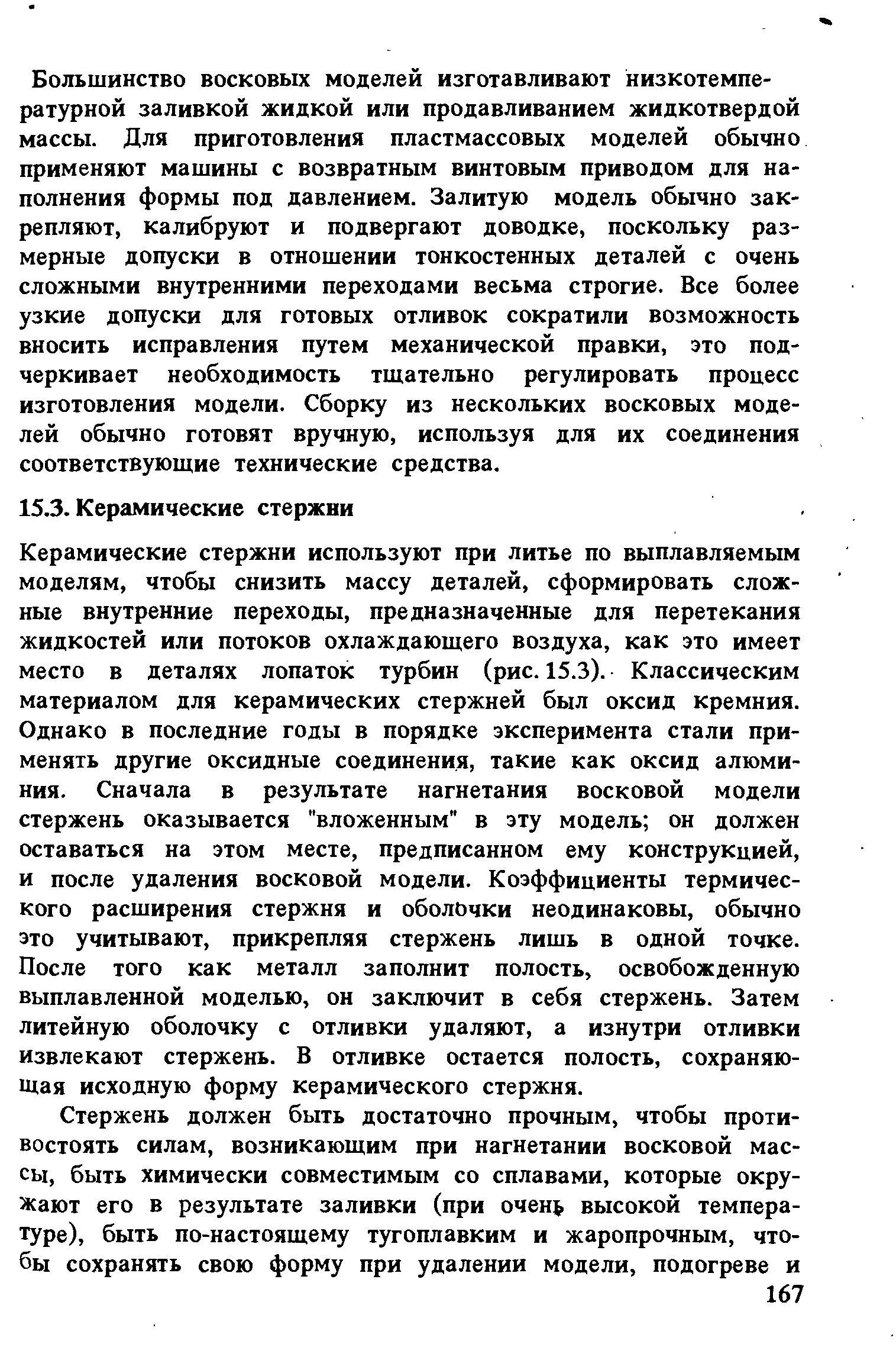 Керамические стержни используют при литье по выплавляемым моделям, чтобы снизить массу деталей, сформировать сложные внутренние переходы, предназначенные для перетекания жидкостей или потоков охлаждающего воздуха, как это имеет место в деталях лопаток турбин (рис. 15.3). Классическим материалом для керамических стержней был оксид кремния. Однако в последние годы в порядке эксперимента стали применять другие оксидные соединения, такие как оксид алюминия. Сначала в результате нагнетания восковой модели стержень оказывается вложенным в эту модель он должен оставаться на этом месте, предписанном ему конструкцией, и после удаления восковой модели. Коэффициенты термического расширения стержня и оболочки неодинаковы, обычно это учитывают, прикрепляя стержень лишь в одной точке. После того как металл заполнит полость, освобожденную выплавленной моделью, он заключит в себя стержень. Затем литейную оболочку с отливки удаляют, а изнутри отливки извлекают стержень. В отливке остается полость, сохраняющая исходную форму керамического стержня.
