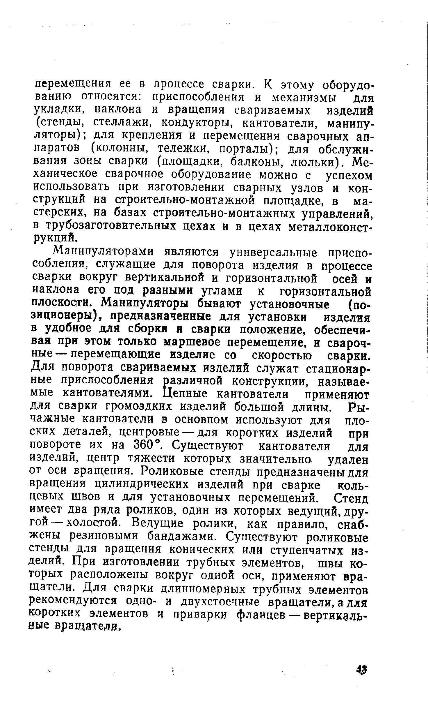 Манипуляторами являются универсальные приспособления, служащие для поворота изделия в процессе сварки вокруг вертикальной и горизонтальной осей и наклона его под разными углами к горизонтальной плоскости. Манипуляторы бывают установочные (позиционеры), предназначенные для установки изделия в удобное для сборки я сварки положение, обеспечивая при этом только маршевое перемещение, и сварочные — перемещающие изделие со скоростью сварки. Для поворота свариваемых изделий служат стационарные приспособления различной конструкции, называемые кантователями. Цепные кантователи применяют для сварки громоздких изделий большой длины. Рычажные кантователи в основном используют для плоских деталей, центровые — для коротких изделий при повороте их на 360 . Существуют кантователи для изделий, центр тяжести которых значительно удален от оси вращения. Роликовые стенды предназначены для вращения цилиндрических изделий при сварке кольцевых швов и для установочных перемещений. Стенд имеет два ряда роликов, один из которых ведущий, другой — холостой. Ведущие ролики, как правило, снабжены резиновыми бандажами. Существуют роликовые стенды для вращения конических или ступенчатых изделий. При изготовлении трубных элементов, швы которых расположены вокруг одной оси, применяют вращатели. Для сварки длинномерных трубных элементов рекомендуются одно- и двухстоечные вращатели, а для коротких элементов и приварки фланцев — вертикальные вращателя.
