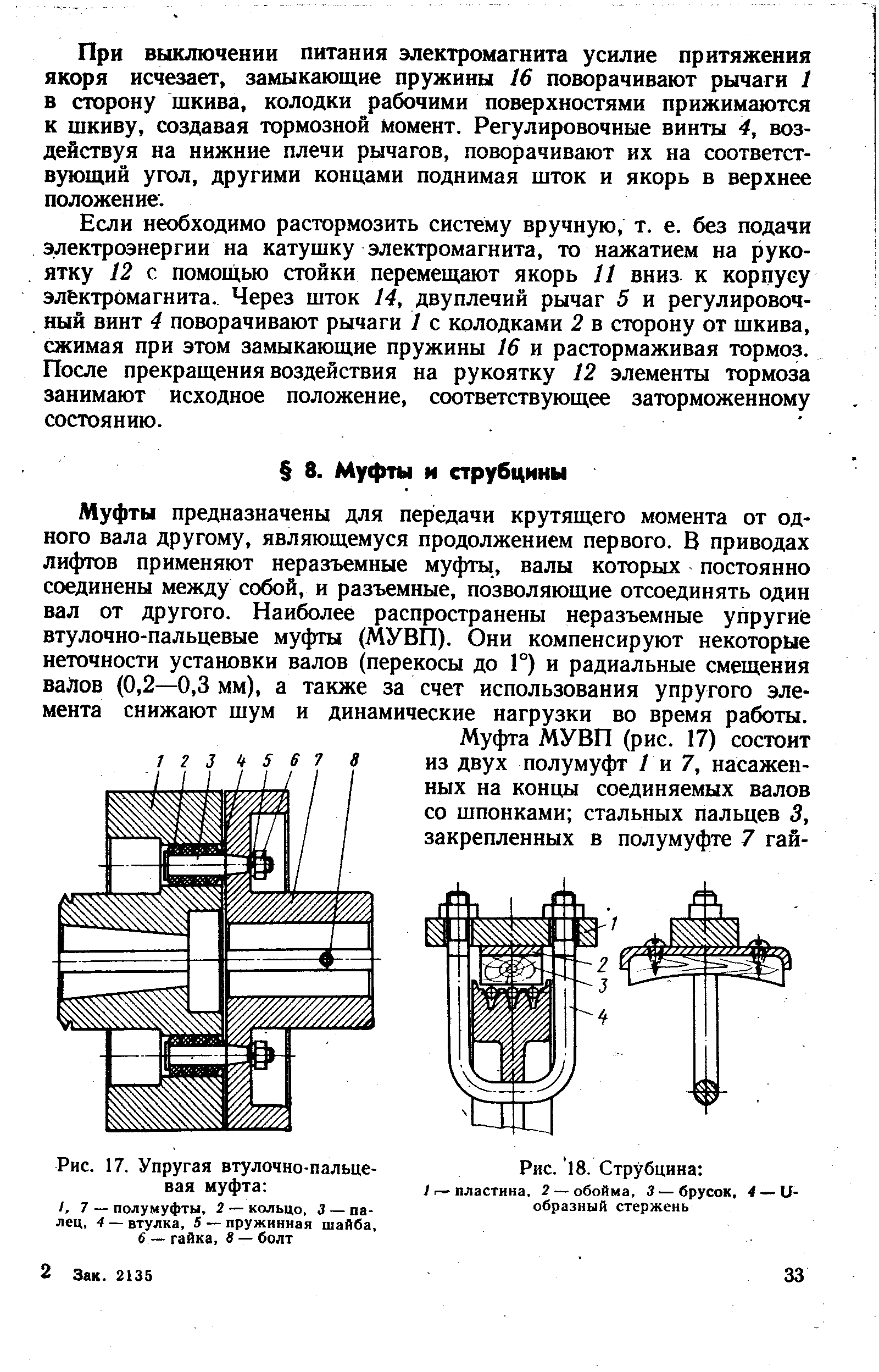 Муфты предназначены для передачи крутящего момента от одного вала другому, являющемуся продолжением первого. В приводах лифтов применяют неразъемные муфты, валы которых постоянно соединены между собой, и разъемные, позволяющие отсоединять один вал от другого. Наиболее распространены неразъемные упруги(е втулочно-пальцевые муфты (МУВП). Они компенсируют некоторые неточности установки валов (перекосы до Г) и радиальные смещения ваЛов (0,2—0,3 мм), а также за счет использования упругого элемента снижают шум и динамические нагрузки во время работы.
