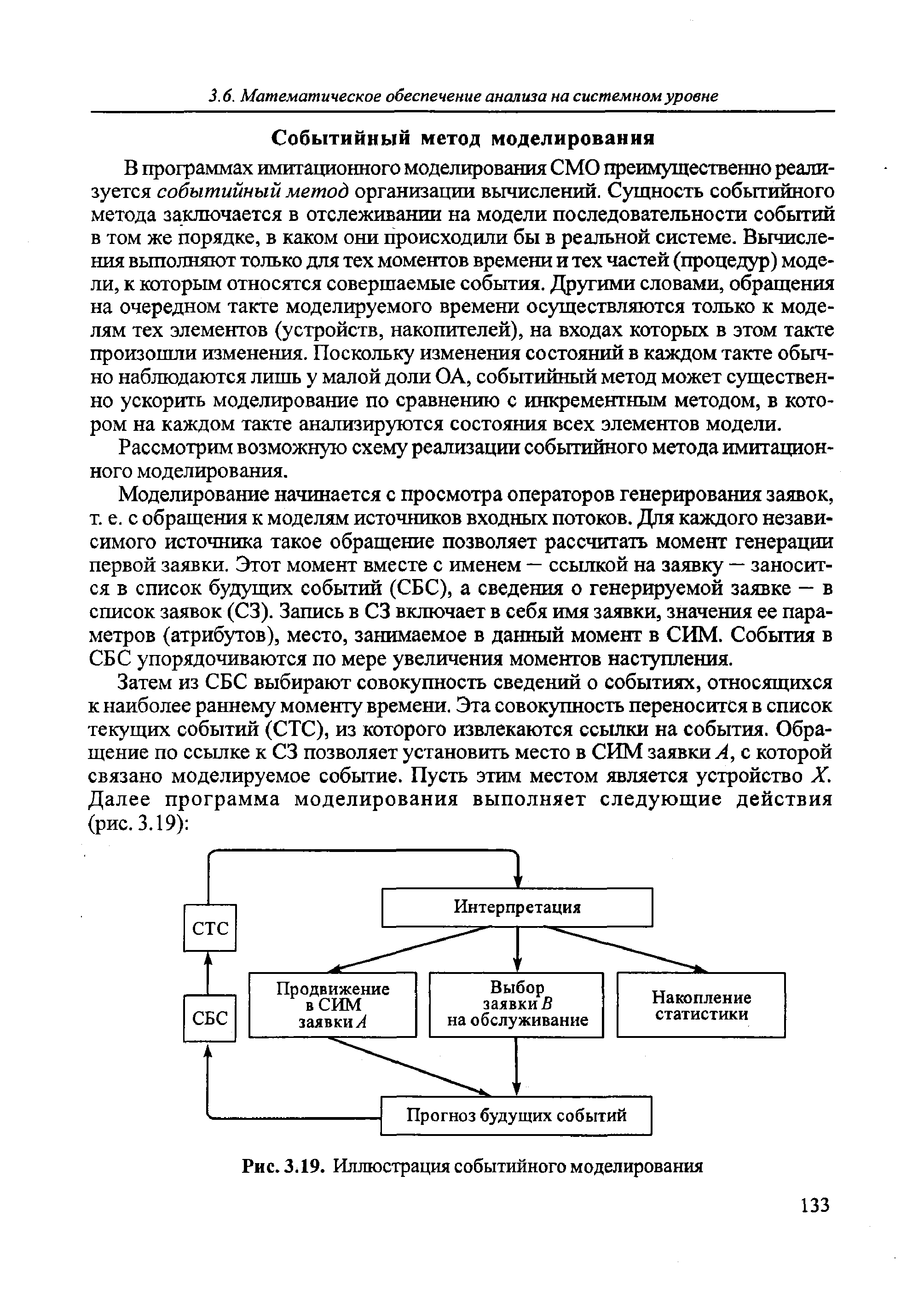 В программах имитационного моделировагшя СМО преимущественно реализуется событийный метод организации вычислений. Сущность событийного метода заключается в отслеживании на модели последовательности событий в том же порядке, в каком они происходили бы в реальной системе. Вычисления вьшолняют только для тех моментов времени и тех частей (процедур) модели, к которым относятся совершаемые события. Другими словами, обращегшя на очередном такте моделируемого времени осуществляются только к моделям тех элементов (устройств, накопителей), на входах которых в этом такте произошли изменения. Поскольку изменения состояний в каждом такте обычно наблюдаются лишь у малой доли ОА, событийный метод может существенно ускорить моделирование по сравнению с инкрементным методом, в котором на каждом такте анализируются состояния всех элементов модели.
