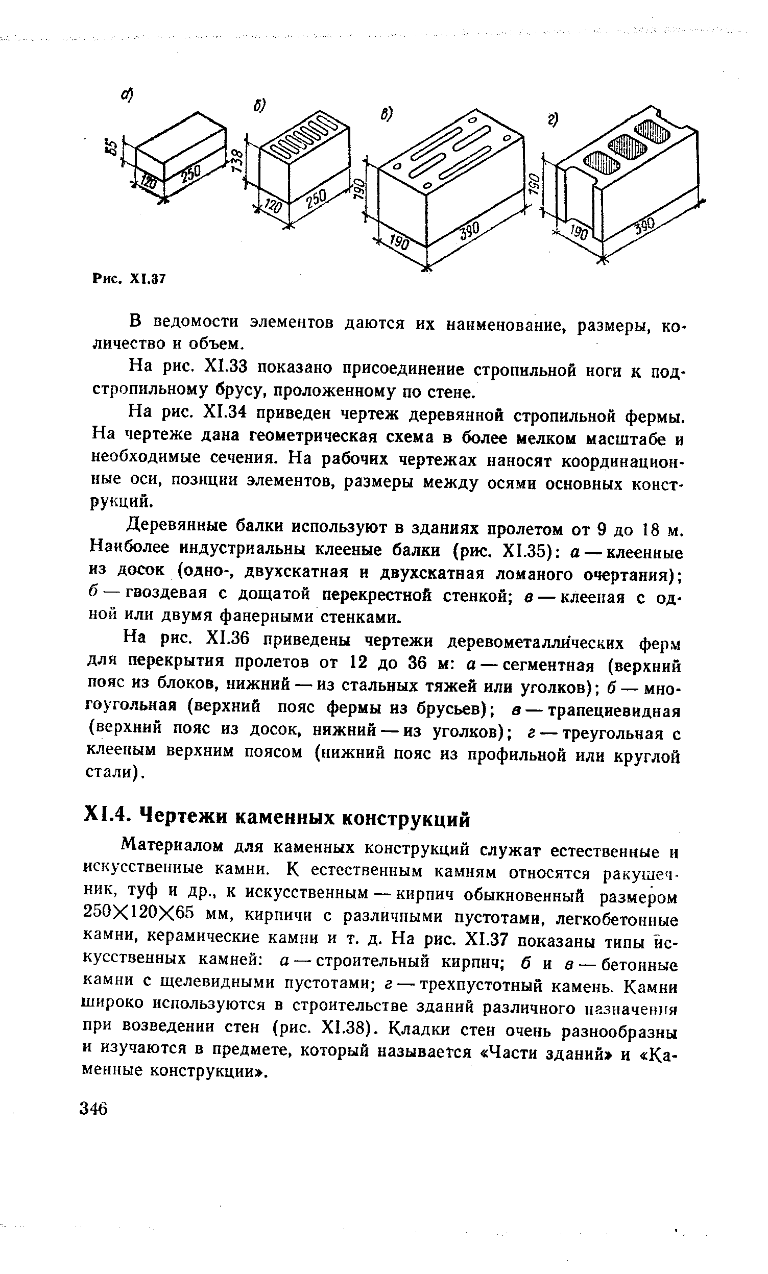 Материалом для каменных конструкций служат естественные и искусственные камни. К естественным камням относятся ракушечник, туф и др., к искусственным — кирпич обыкновенный размером 250X120X65 мм, кирпичи с различными пустотами, легкобетонные камни, керамические камни и т. д. На рис. Х1.37 показаны типы искусственных камней а — строительный кирпич б и в — бетонные камни с щелевидными пустотами г — трехпустотный камень. Камни широко используются в строительстве зданий различного назначения при возведении стен (рис. Х1.38). Кладки стен очень разнообразны и изучаются в предмете, который называется Части зданий и Каменные конструкции .
