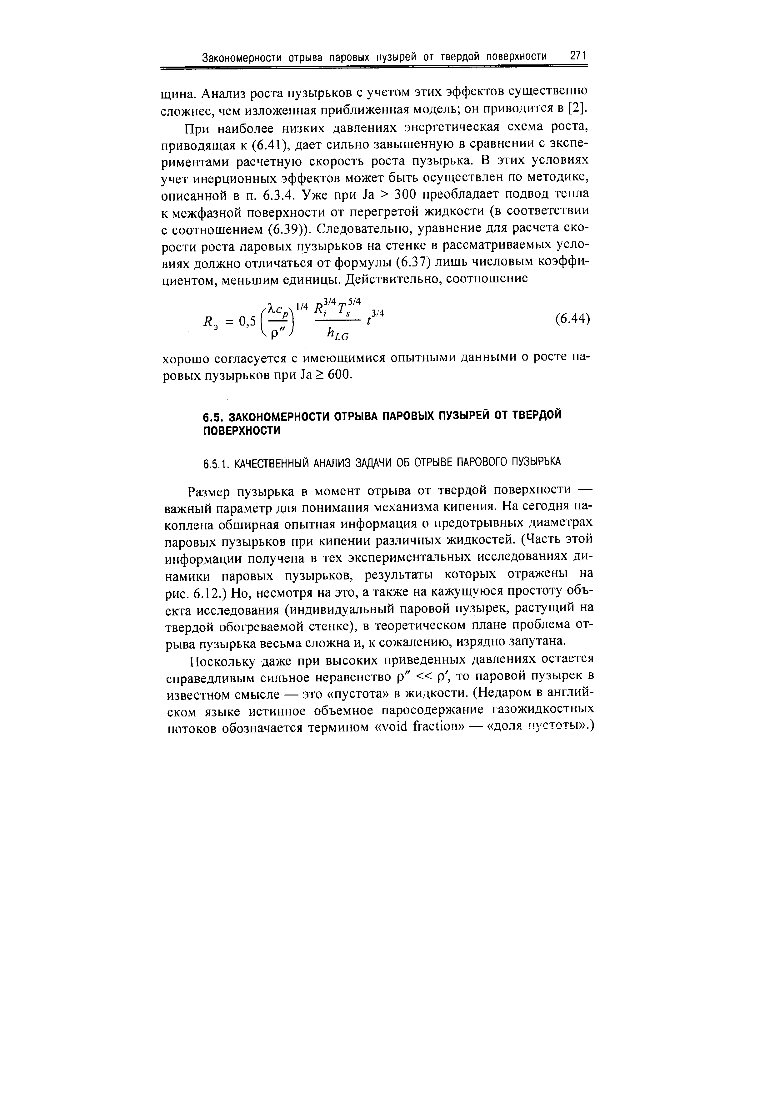 Размер пузырька в момент отрыва от твердой поверхности — важный параметр для понимания механизма кипения. На сегодня накоплена обширная опытная информация о предотрывных диаметрах паровых пузырьков при кипении различных жидкостей. (Часть этой информации получена в тех экспериментальных исследованиях динамики паровых пузырьков, результаты которых отражены на рис. 6.12.) Но, несмотря на это, а также на кажущуюся простоту объекта исследования (индивидуальный паровой пузырек, растущий на твердой обогреваемой стенке), в теоретическом плане проблема отрыва пузырька весьма сложна и, к сожалению, изрядно запутана.
