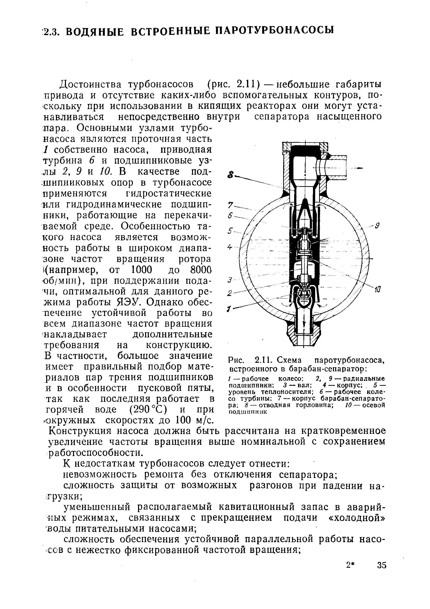 Достоинства турбонасосов (рис. 2.11)—небольшие габариты привода и отсутствие каких-либо вспомогательных контуров, поскольку при использовании в кипящих реакторах они могут устанавливаться непосредственно внутри сепаратора насыщенного пара. Основными узлами турбонасоса являются проточная часть 1 собственно насоса, приводная турбина 6 и подшипниковые узлы. 2, 9 и 10. В качестве подшипниковых опор в турбонасосе применяются гидростатические или гидродинамические подшипники, работающие на перекачиваемой среде. Особенностью такого насоса является возможность работы в широком диапазоне частот вращения ротора например, от 1000 до 8000 об/мин), при поддержании подачи, оптимальной для данного режима работы ЯЭУ. Однако обеспечение устойчивой работы во всем диапазоне частот вращения накладывает дополнительные требования на конструкцию.
