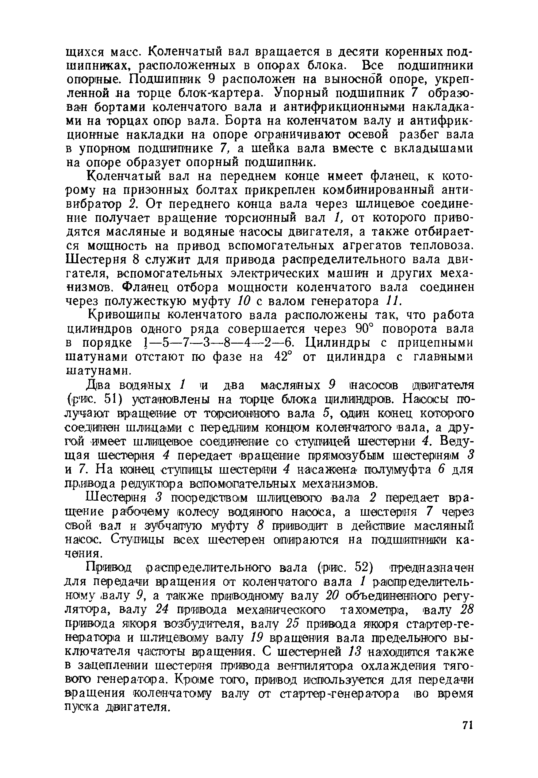 Коленчатый вал на переднем конце имеет фланец, к которому на призонных болтах прикреплен комбинированный антивибратор 2. От переднего конца вала через шлицевое соединение получает вращение торсионный вал 1, от которого приводятся масляные и водяные насосы двигателя, а также отбирается мощность на привод вспомогательных агрегатов тепловоза. Шестерня 8 служит для привода распределительного вала двигателя, вспомогательных электрических машин и других механизмов. Фланец отбора мощности коленчатого вала соединен через полужесткую муфту 10 с валом генератора И.
