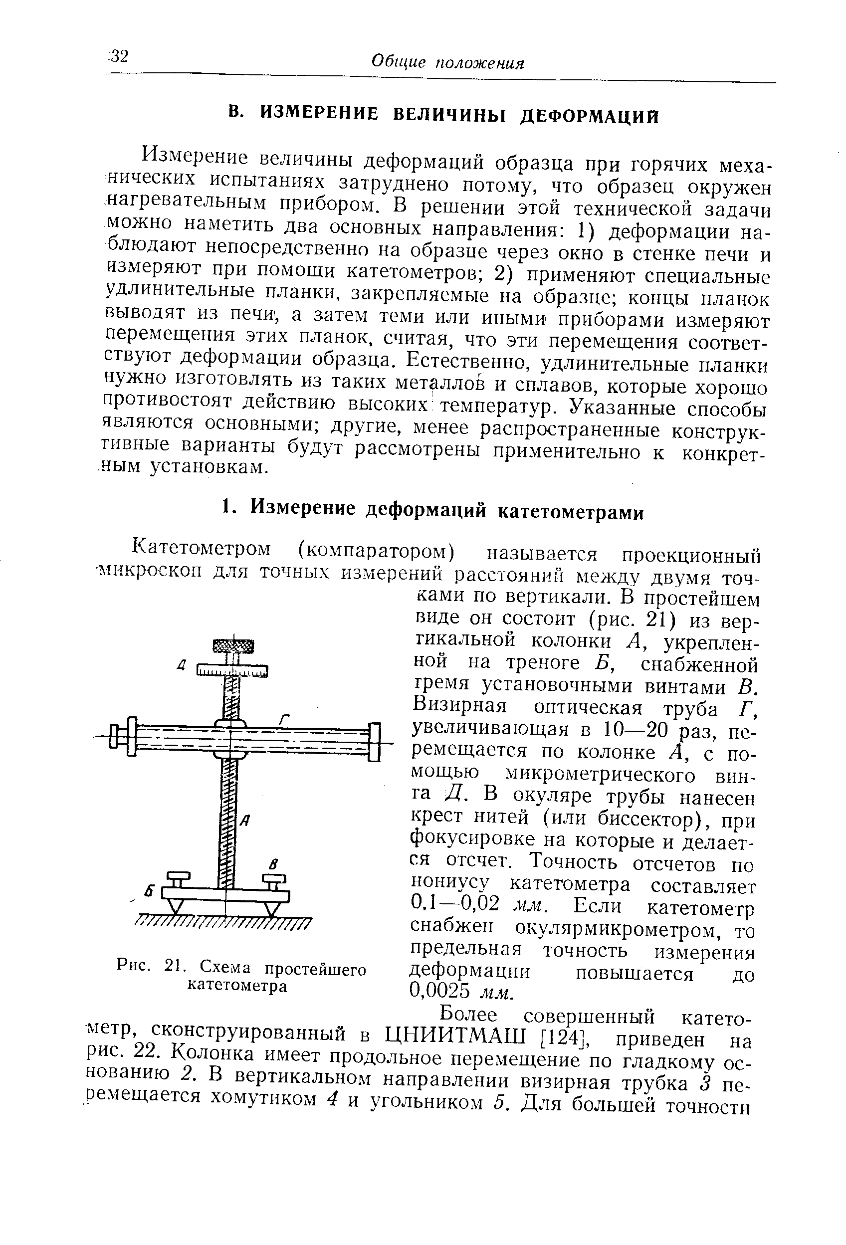 Катетометром (компаратором) называется проекционный микроскоп для точных измерений расстояний между двумя точками по вертикали. В простейшем виде он состоит (рис. 21) из вертикальной колонки А, укрепленной на треноге Б, снабженной гремя установочными винтами В. Визирная оптическая труба Г, увеличивающая в 10—20 раз, перемещается по колонке А, с помощью микрометрического винта Д. В окуляре трубы нанесен крест нитей (или бнссектор), при фокусировке на которые и делается отсчет. Точность отсчетов по нониусу катетометра составляет 0,1—0,02 мм. Если катетометр снабжен окулярмикрометром, то предельная точность измерения деформации повышается до 0,0025 мм.
