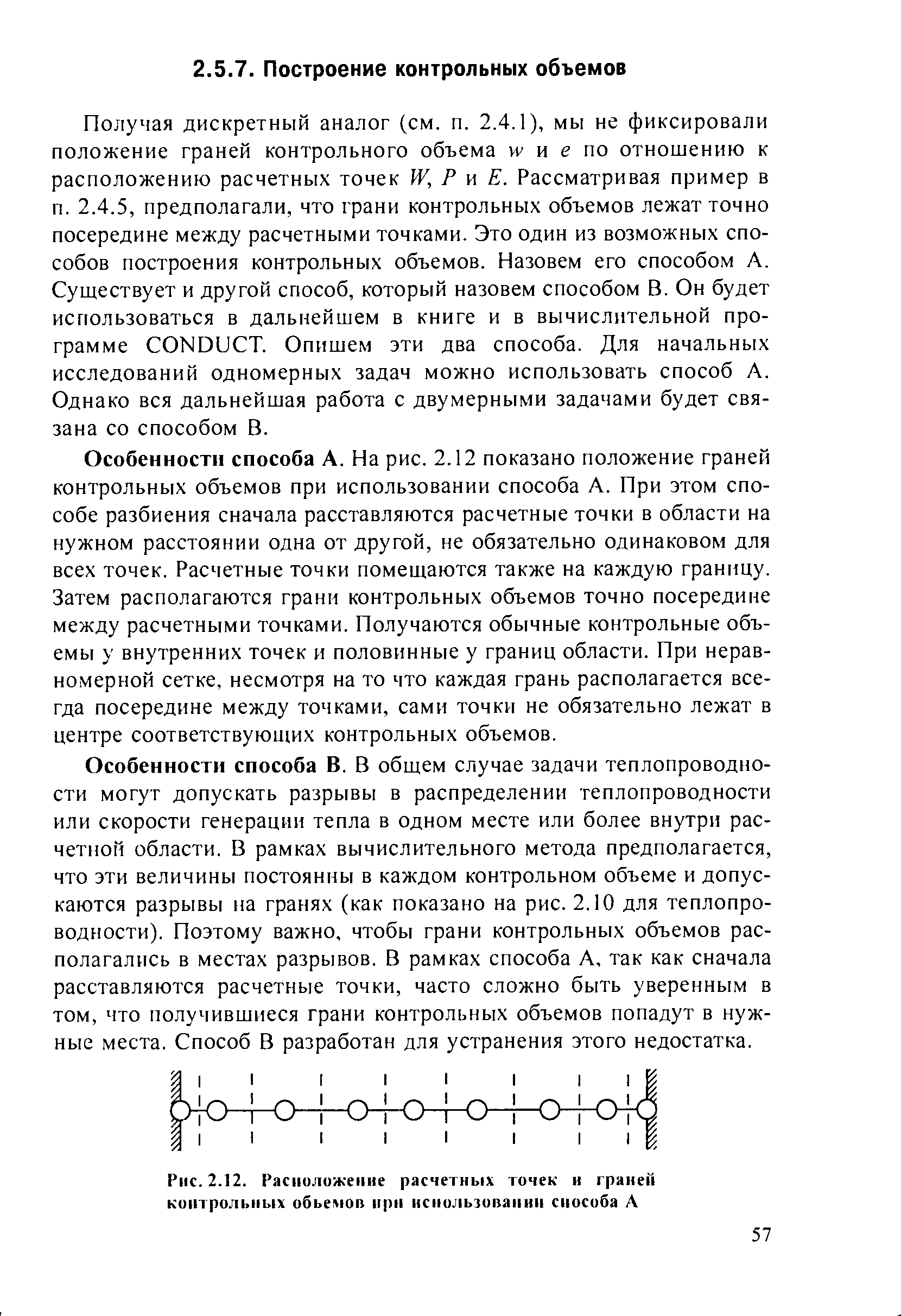 Получая дискретный аналог (см. п. 2.4.1), мы не фиксировали положение граней контрольного объема w и е по отношению к расположению расчетных точек W, Р w Е. Рассматривая пример в п. 2.4.5, предполагали, что грани контрольных объемов лежат точно посередине между расчетными точками. Это один из возможных способов построения контрольных объемов. Назовем его способом А. Существует и другой способ, который назовем способом В. Он будет использоваться в дальнейшем в книге и в вычислительной программе ONDU T. Опишем эти два способа. Для начальных исследований одномерных задач можно использовать способ А. Однако вся дальнейшая работа с двумерными задачами будет связана со способом В.
