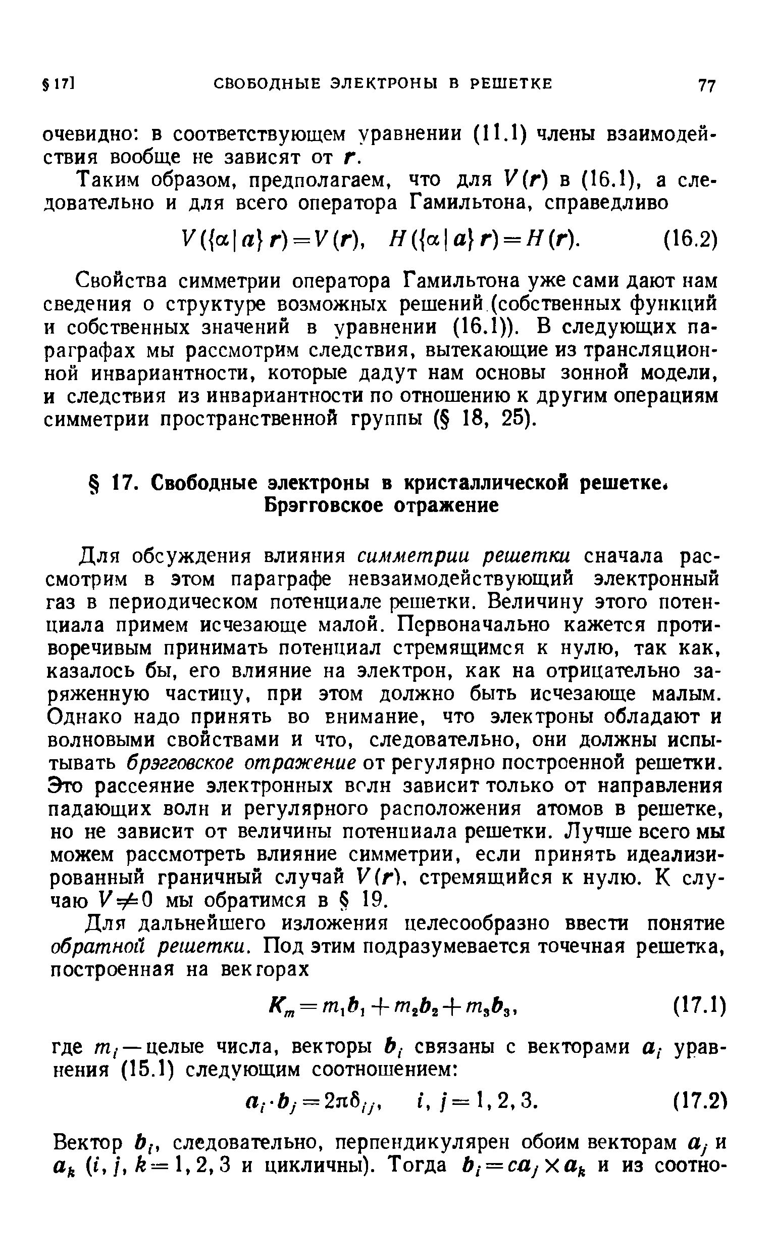 Для обсуждения влияния симметрии решетки сначала рассмотрим в этом параграфе невзаимодействующий электронный газ в периодическом потенциале решетки. Величину этого потенциала примем исчезающе малой. Первоначально кажется противоречивым принимать потенциал стремящимся к нулю, так как, казалось бы, его влияние на электрон, как на отрицательно заряженную частицу, при этом должно быть исчезающе малым. Однако надо принять во внимание, что электроны обладают и волновыми свойствами и что, следовательно, они должны испытывать брэгговское отражение от регулярно построенной решетки. Это рассеяние электронных волн зависит только от направления падающих волн и регулярного расположения атомов в решетке, но не зависит от величины потенциала решетки. Лучше всего мы можем рассмотреть влияние симметрии, если принять идеализированный граничный случай Vir), стремящийся к нулю. К случаю УфО мы обратимся в 19.
