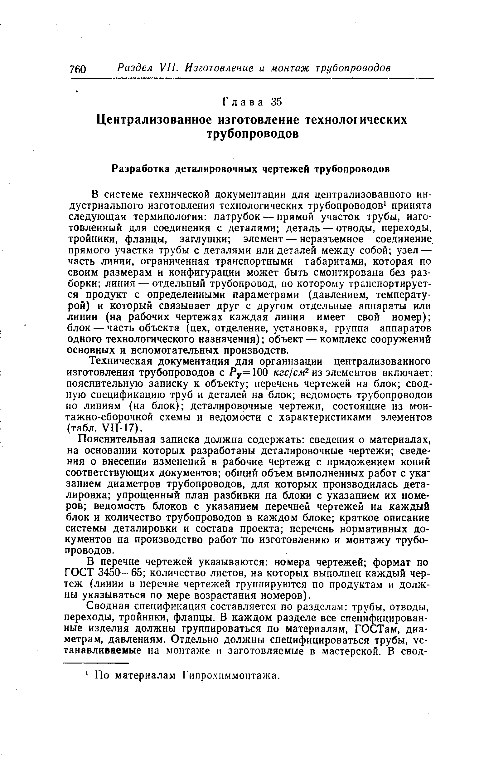 В системе технической документации для централизованного индустриального изготовления технологических трубопроводов принята следующая терминология патрубок — прямой участок трубы, изготовленный для соединения с деталями деталь — отводы, переходы, тройники, фланцы, заглушки элемент — неразъемное соединение, прямого участка трубы с деталями или деталей между собой узел — часть линии, ограниченная транспортными габаритами, которая по своим размерам и конфигурации может быть смонтирована без разборки линия — отдельный трубопровод, по KOTopop.iy транспортируется продукт с определенными параметрами (давлением, температурой) и который связывает друг с другом отдельные аппараты или линии (на рабочих чертежах каждая линия имеет свой номер) блок — часть объекта (цех, отделение, установка, группа аппаратов одного технологического назначения) объект — комплекс сооружений основных и вспомогательных производств.
