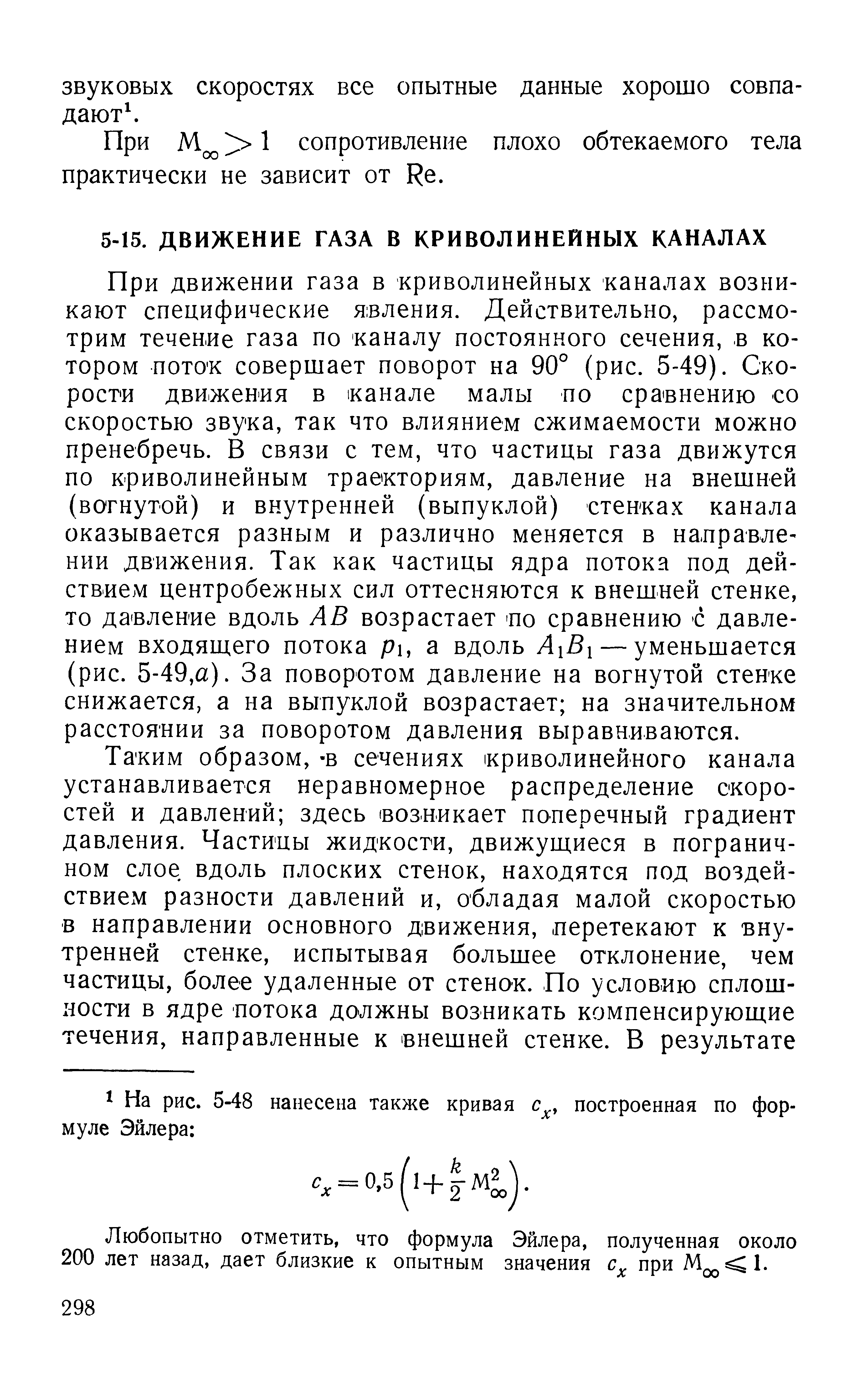 При движении газа в криволинейных каналах возникают специфические явления. Действительно, рассмотрим течение газа по каналу постоянного сечения, в котором пото к совершает поворот на 90° (рис. 5-49). Скорости движения в канале малы по сравнению со скоростью звука, так что влиянием сжимаемости можно пренебречь. В связи с тем, что частицы газа движутся по криволинейным траекториям, давление на внешней (вогнутой) и внутренней (выпуклой) стенках канала оказывается разным и различно меняется в направлении движения. Так как частицы ядра потока под действием центробежных сил оттесняются к внешней стенке, то давление вдоль АВ возрастает по сравнению с давлением входящего потока р, а вдоль А Вх — уменьшается (рис. 5-49,а). За поворотом давление на вогнутой стенке снижается, а на выпуклой возрастает на значительном расстоянии за поворотом давления выравниваются.
