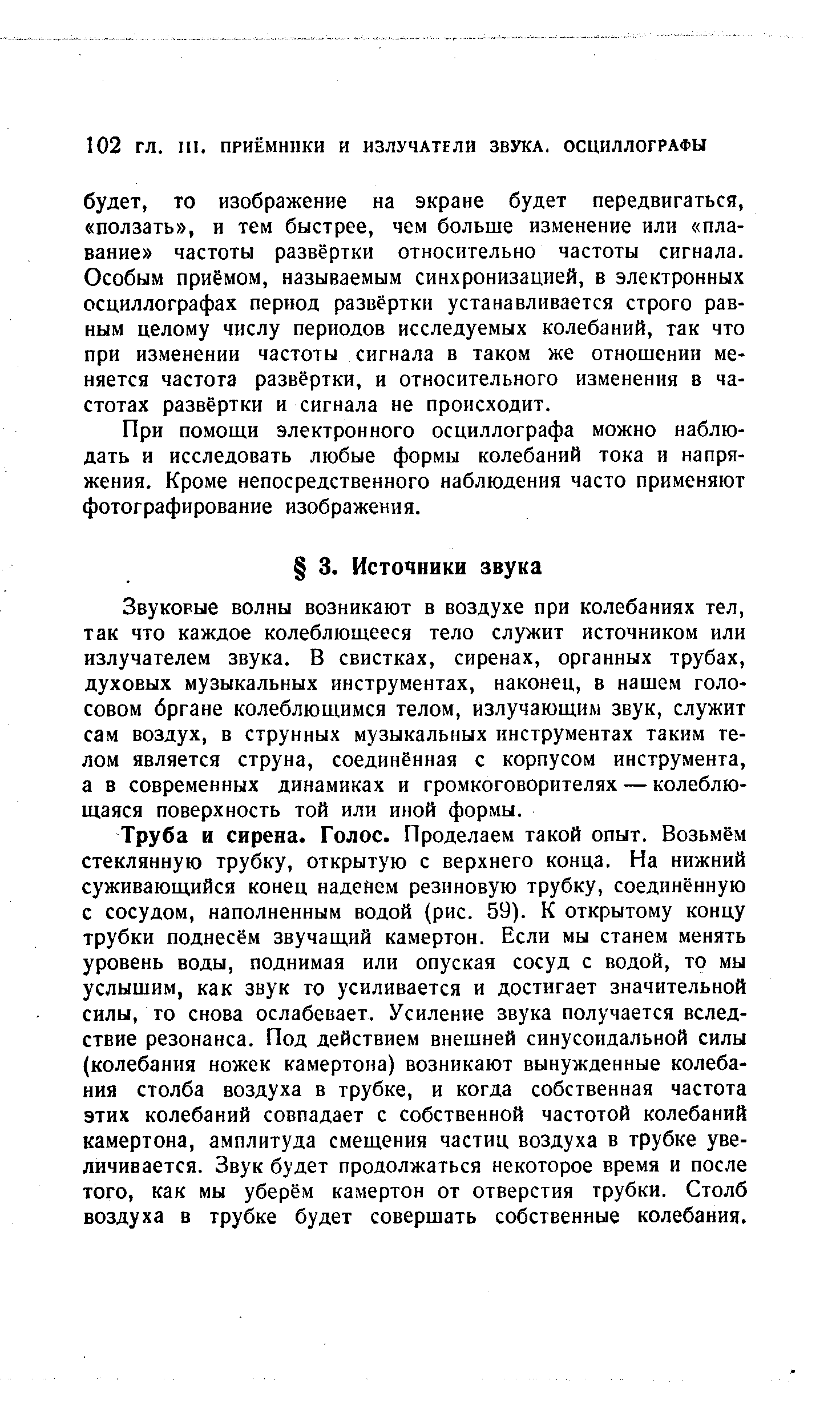 Труба и сирена. Голос. Проделаем такой опыт. Возьмём стеклянную трубку, открытую с верхнего конца. На нижний суживающийся конец наденем резиновую трубку, соединённую с сосудом, наполненным водой (рис. 59). К открытому концу трубки поднесём звучащий камертон. Если мы станем менять уровень воды, поднимая или опуская сосуд с водой, то мы услышим, как звук то усиливается и достигает значительной силы, то снова ослабевает. Усиление звука получается вследствие резонанса. Под действием внешней синусоидальной силы (колебания ножек камертона) возникают вынужденные колебания столба воздуха в трубке, и когда собственная частота этих колебаний совпадает с собственной частотой колебаний камертона, амплитуда смещения частиц воздуха в трубке увеличивается. Звук будет продолжаться некоторое время и после того, как мы уберём камертон от отверстия трубки. Столб воздуха в трубке будет совершать собственные колебания.
