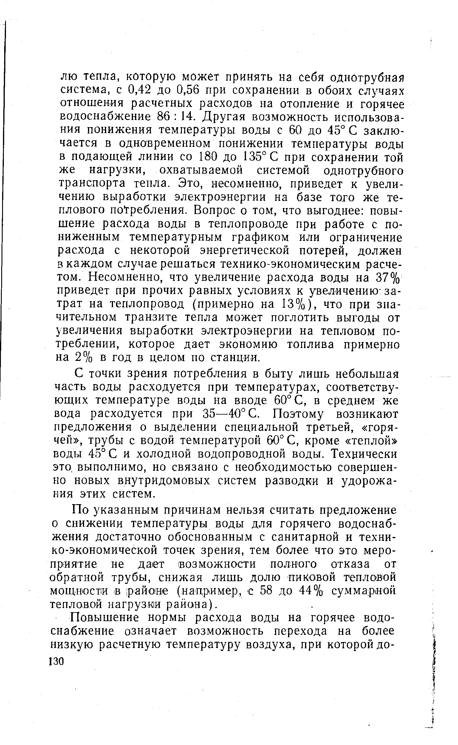 ЛЮ тепла, которую может принять на себя однотрубная система, с 0,42 до 0,56 при сохранении в обоих случаях отношения расчетных расходов на отопление и горячее водоснабжение 86 14. Другая возможность использования понижения температуры воды с 60 до 45° С заключается в одновременном понижении температуры воды в подающей линии со 180 до 135° С при сохранении той же нагрузки, охватываемой системой однотрубного транспорта тепла. Это, несомненно, приведет к увеличению выработки электроэнергии на базе того же теплового потребления. Вопрос о том, что выгоднее повышение расхода воды в теплопроводе при работе с пониженным температурным графиком или ограничение расхода с некоторой энергетической потерей, должен в каждом случае решаться технико-экономическим расчетом. Несомненно, что увеличение расхода воды на 37% приведет при прочих равных условиях к увеличению- затрат на теплопровод (примерно на 13%), что при значительном транзите тепла может поглотить выгоды от увеличения выработки электроэнергии на тепловом потреблении, которое дает экономию топлива примерно на 2% в год в целом по станции.
