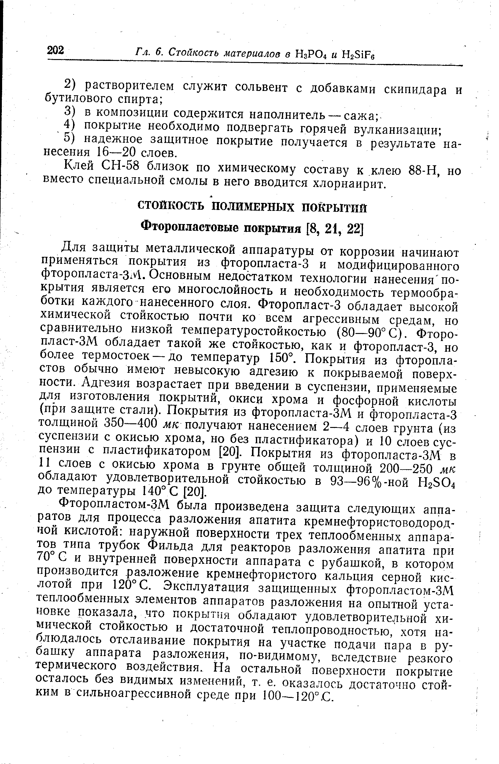 Для защиты металлической аппаратуры от коррозии начинают применяться покрытия из фторопласта-3 и модифицированного фторопласта-ЗМ. Основным недостатком технологии нанесения покрытия является его многослойность и необходимость термообработки каждого нанесенного слоя. Фторопласт-3 обладает высокой химической стойкостью почти ко всем агрессивным средам, но сравнительно низкой температуростойкостью (80—90°С). Фторопласт-ЗМ обладает такой же стойкостью, как и фторопласт-3, но более термостоек — до температур 150°. Покрытия из фторопластов обычно имеют невысокую адгезию к покрываемой поверхности. Адгезия возрастает при введении в суспензии, применяемые для изготовления покрытий, окиси хрома и фосфорной кислоты (при защите стали). Покрытия из фторопласта-ЗМ и фторопласта-3 толщиной 350—400 мк получают нанесением 2—4 слоев грунта (из суспензии с окисью хрома, но без пластификатора) и 10 слоев суспензии с пластификатором [20]. Покрытия из фторопласта-ЗМ в И слоев с окисью хрома в грунте общей толщиной 200—250 мк обладают удовлетворительной стойкостью в 93—96%-ной Н2504 до температуры 140° С [20].
