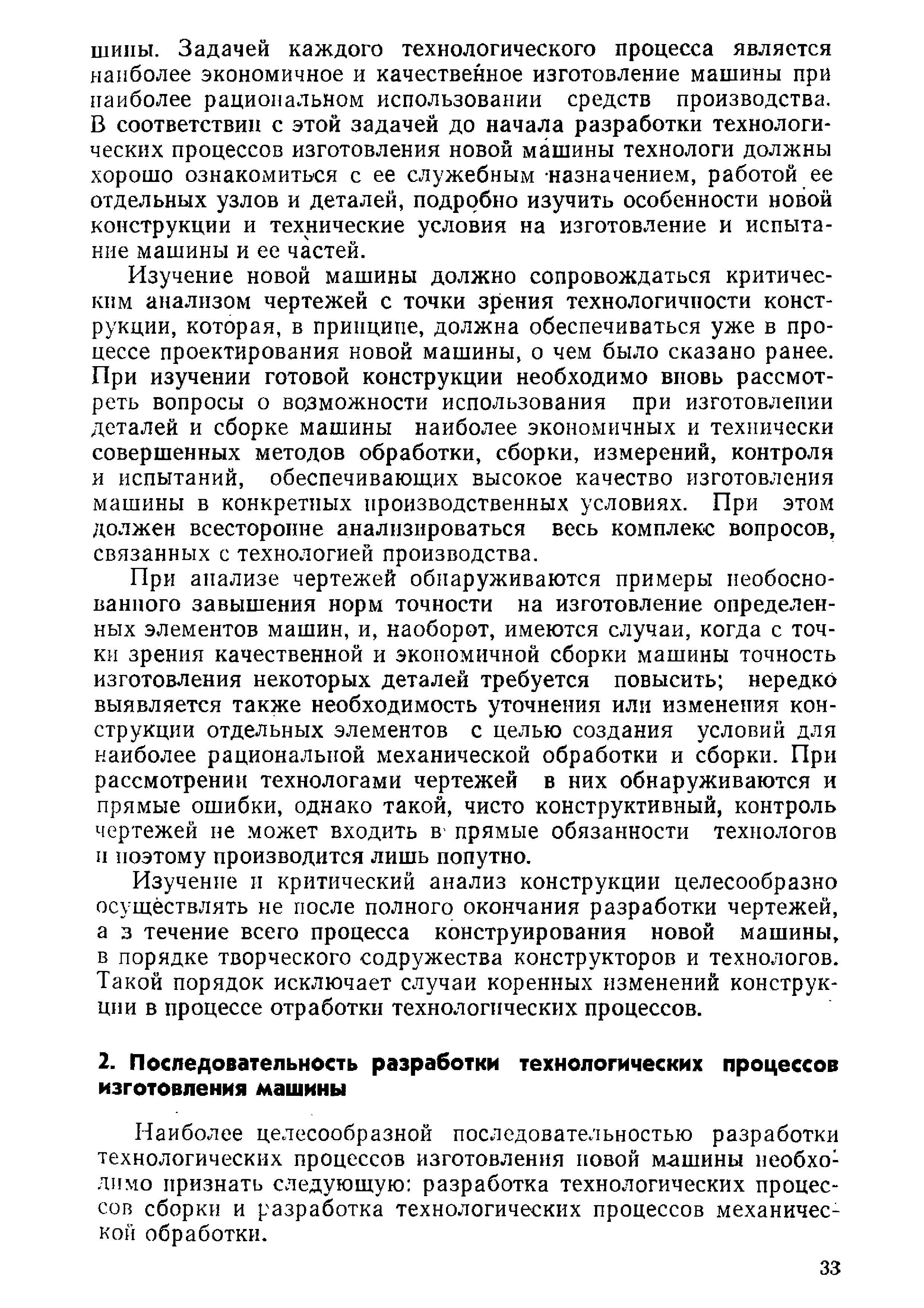 Изучение новой машины должно сопровождаться критическим анализом чертежей с точки зрения технологичности конструкции, которая, в принципе, должна обеспечиваться уже в процессе проектирования новой машины, о чем было сказано ранее. При изучении готовой конструкции необходимо вновь рассмотреть вопросы о возможности использования при изготовлении деталей и сборке машины наиболее экономичных и технически совершенных методов обработки, сборки, измерений, контроля и испытаний, обеспечивающих высокое качество изготовления машины в конкретных производственных условиях. При этом должен всесторонне анализироваться весь комплекс вопросов, связанных с технологией производства.
