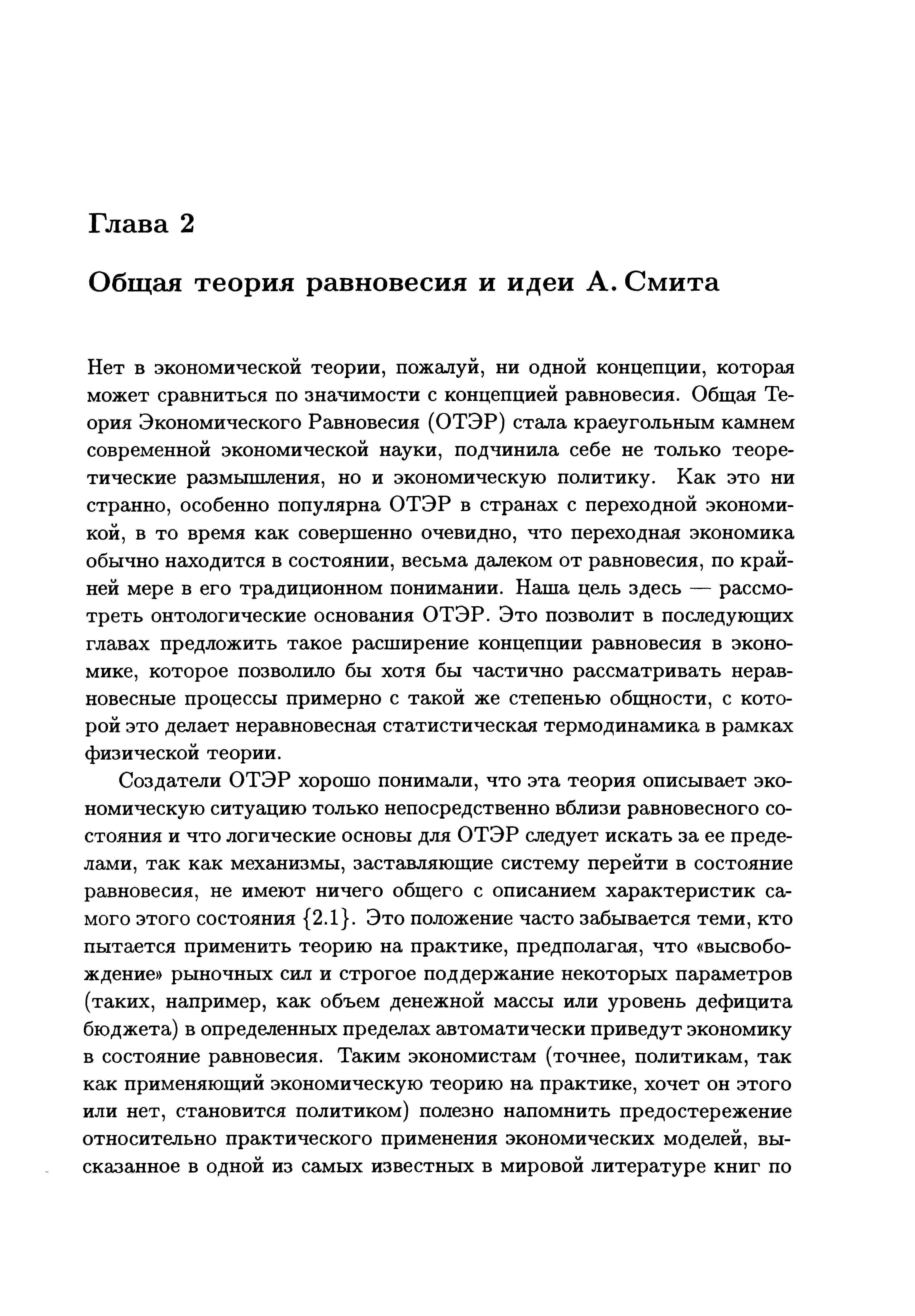 Нет В экономической теории, пожалуй, ни одной концепции, которая может сравниться по значимости с концепцией равновесия. Общая Теория Экономического Равновесия (ОТЭР) стала краеугольным камнем современной экономической науки, подчинила себе не только теоретические размышления, но и экономическую политику. Как это ни странно, особенно популярна ОТЭР в странах с переходной экономикой, в то время как совершенно очевидно, что переходная экономика обычно находится в состоянии, весьма далеком от равновесия, по крайней мере в его традиционном понимании. Наша цель здесь — рассмотреть онтологические основания ОТЭР. Это позволит в последующих главах предложить такое расширение концепции равновесия в экономике, которое позволило бы хотя бы частично рассматривать неравновесные процессы примерно с такой же степенью общности, с которой это делает неравновесная статистическая термодинамика в рамках физической теории.
