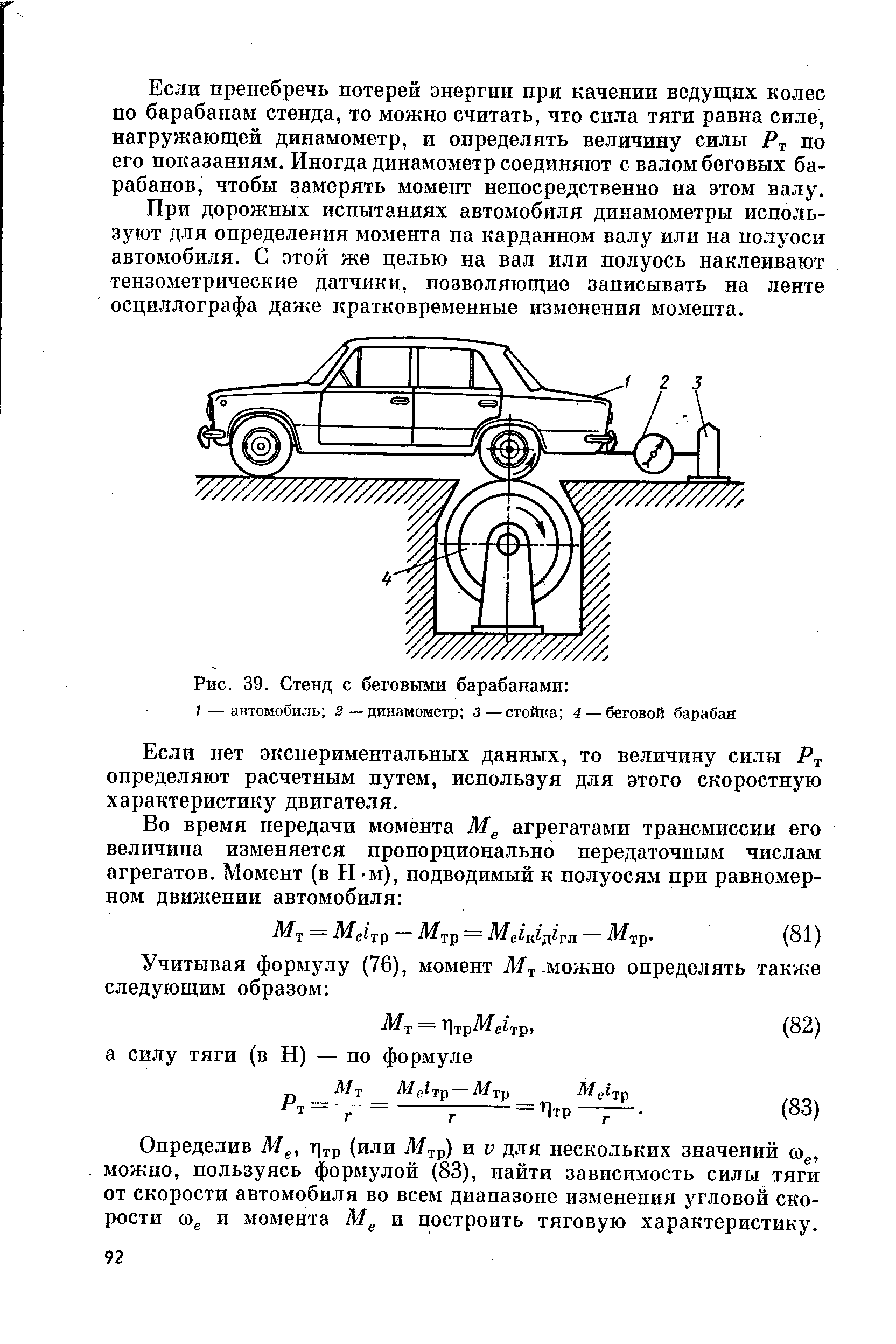 Если пренебречь потерей энергии при качении ведущих колес по барабанам стенда, то можно считать, что сипа тяги равна силе, нагружающей динамометр, и определять величину силы по его показаниям. Иногда динамометр соединяют с валом беговых барабанов, чтобы замерять момент неносредственно на этом валу.
