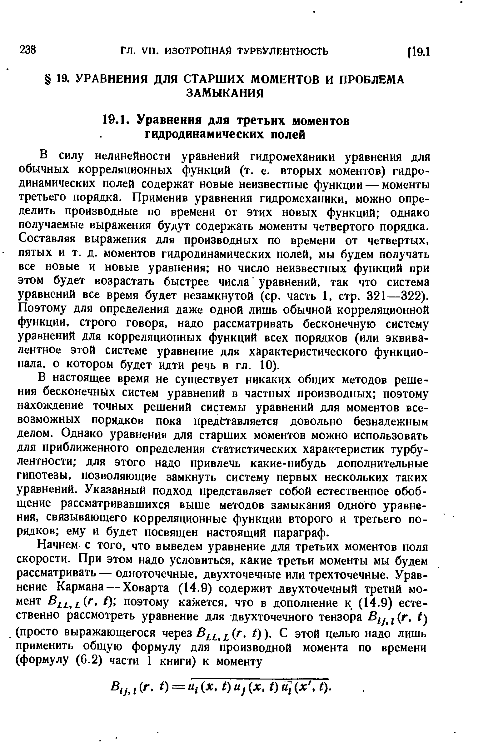 В силу нелинейности уравнений гидромеханики уравнения для обычных корреляционных функций (т. е. вторых моментов) гидродинамических полей содержат новые неизвестные функции — моменты третьего порядка. Применив уравнения гидромеханики, можно определить производные по времени от этих новых функций однако получаемые выражения будут содержать моменты четвертого порядка. Составляя выражения для производных по времени от четвертых, пятых и т. д. моментов гидродинамических полей, мы будем получать все новые и новые уравнения но число неизвестных функций при этом будет возрастать быстрее числа уравнений, так что система уравнений все время будет незамкнутой (ср. часть 1, стр. 321—322). Поэтому для определения даже одной лишь обычной корреляционной функции, строго говоря, надо рассматривать бесконечную систему уравнений для корреляционных функций всех порядков (или эквивалентное этой системе уравнение для хгарактеристического функционала, о котором будет идти речь в гл. 10).
