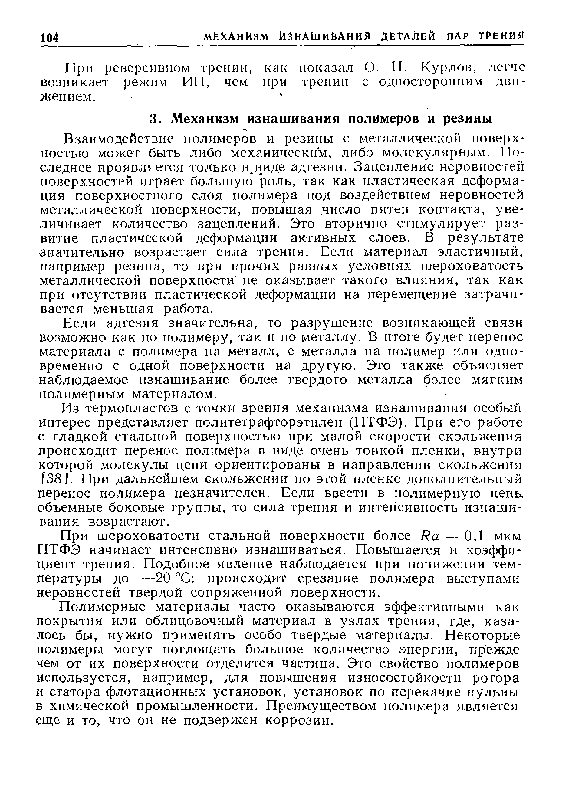 Взаимодействие полимеров и резины с металлической поверхностью может быть либо механическим, либо молекулярным. Последнее проявляется только в.виде адгезии. Зацепление неровностей поверхностей играет большую роль, так как пластическая деформация поверхностного слоя полимера под воздействием неровностей металлической поверхности, повышая число пятен контакта, увеличивает количество зацеплений. Это вторично стимулирует развитие пластической деформации активных слоев. В результате значительно возрастает сила трения. Если материал эластичный, например резина, то при прочих равных условиях шероховатость металлической поверхности не оказывает такого влияния, так как при отсутствии пластической деформации на перемещение затрачивается меньшая работа.
