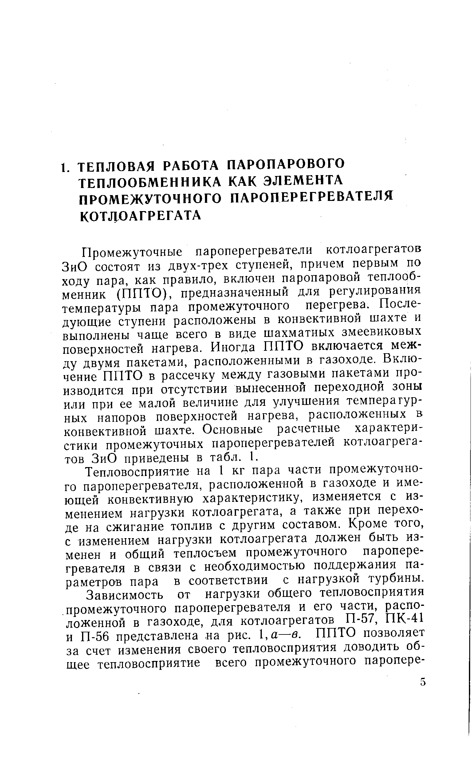 Промежуточные пароперегреватели котлоагрегатов ЗиО состоят из двух-трех ступеней, причем первым по ходу пара, как правило, включен паропаровой теплообменник (ППТО), предназначенный для регулирования температуры пара промежуточного перегрева. Последующие ступени расположены в конвективной шахте и выполнены чаще всего в виде шахматных змеевиковых поверхностей нагрева. Иногда ППТО включается между двумя пакетами, расположенными в газоходе. Включение ППТО в рассечку между газовыми пакетами производится при отсутствии вынесенной переходной зоны или при ее малой величине для улучшения темперагур-ных напоров поверхностей нагрева, расположенных в конвективной шахте. Основные расчетные характеристики промежуточных пароперегревателей котлоагрегатов ЗиО приведены в табл. 1.
