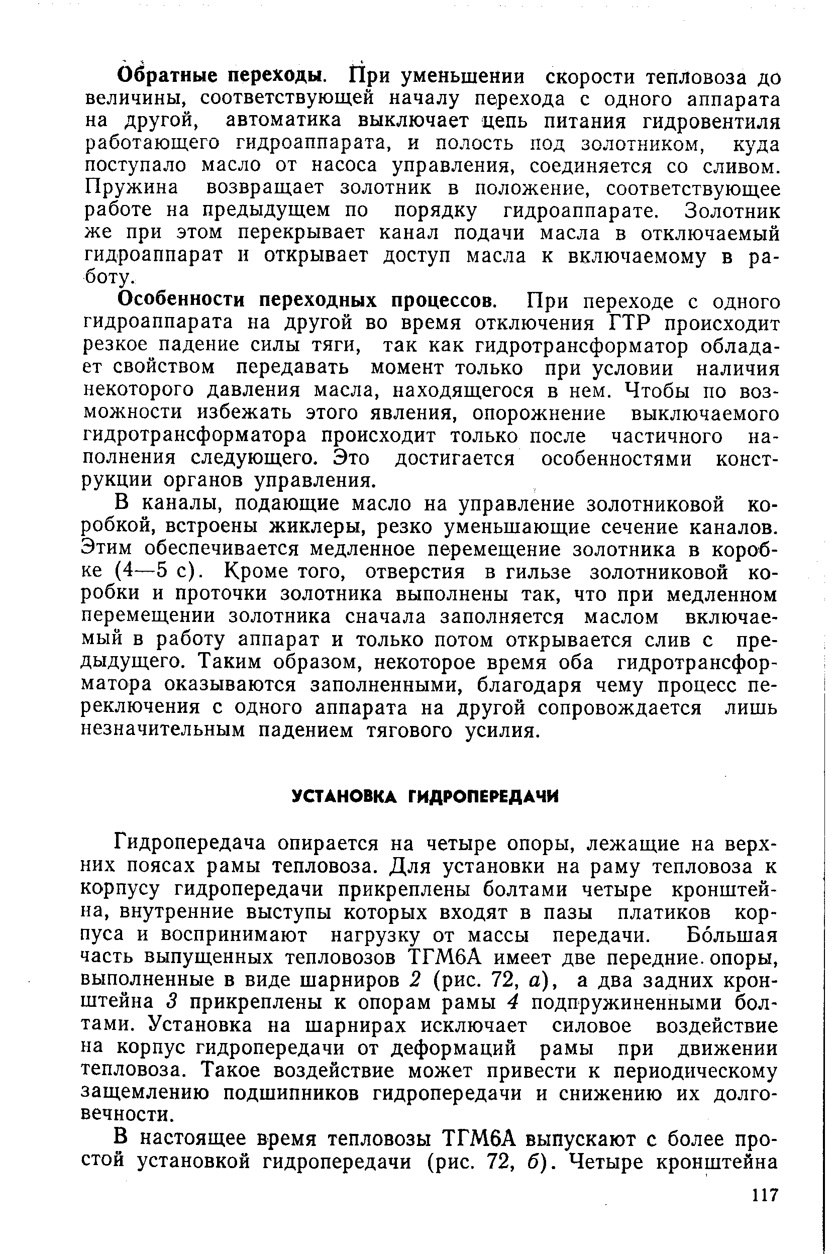 Гидропередача опирается на четыре опоры, лежащие на верхних поясах рамы тепловоза. Для установки на раму тепловоза к корпусу гидропередачи прикреплены болтами четыре кронштейна, внутренние выступы которых входят в пазы платиков корпуса и воспринимают нагрузку от массы передачи. Ббльшая часть выпущенных тепловозов ТГМ6А имеет две передние, опоры, выполненные в виде шарниров 2 (рис. 72, а), а два задних кронштейна 3 прикреплены к опорам рамы 4 подпружиненными болтами. Установка на шарнирах исключает силовое воздействие на корпус гидропередачи от деформаций рамы при движении тепловоза. Такое воздействие может привести к периодическому защемлению подшипников гидропередачи и снижению их долговечности.
