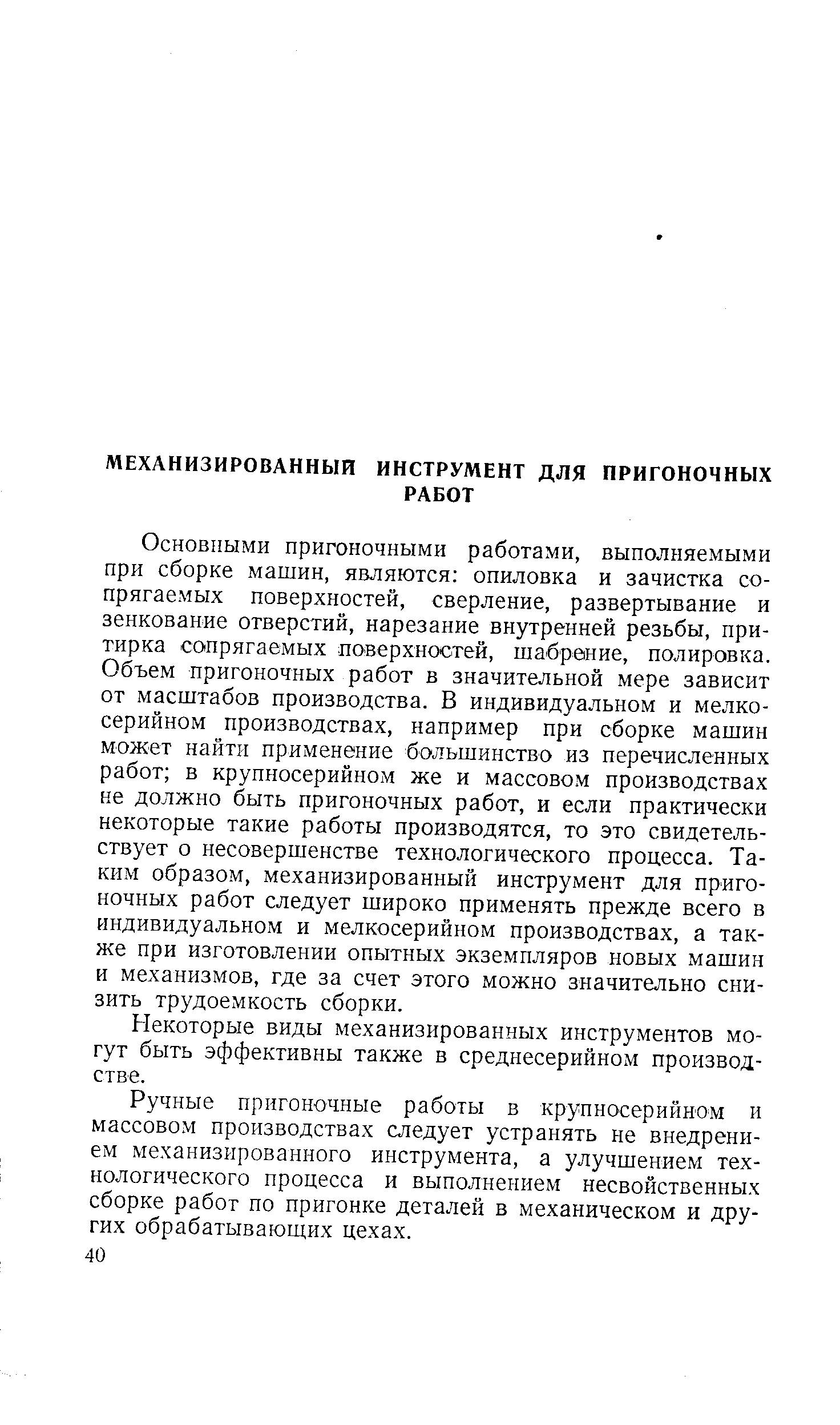 Основными пригоночными работами, выполняемыми при сборке машин, являются опиловка и зачистка сопрягаемых поверхностей, сверление, развертывание и зенкование отверстий, нарезание внутренней резьбы, притирка сопрягаемых поверхностей, шабрение, полировка. Объем пригоночных работ в значительной мере зависит от масштабов производства. В индивидуальном и мелкосерийном производствах, например при сборке машин может найти применение большинство из перечисленных работ в крупносерийном же и массовом производствах не должно быть пригоночных работ, и если практически некоторые такие работы производятся, то это свидетельствует о несовершенстве технологического процесса. Таким образом, механизированный инструмент для пригоночных работ следует широко применять прежде всего в индивидуальном и мелкосерийном производствах, а также при изготовлении опытных экземпляров новых машин и механизмов, где за счет этого можно значительно снизить трудоемкость сборки.
