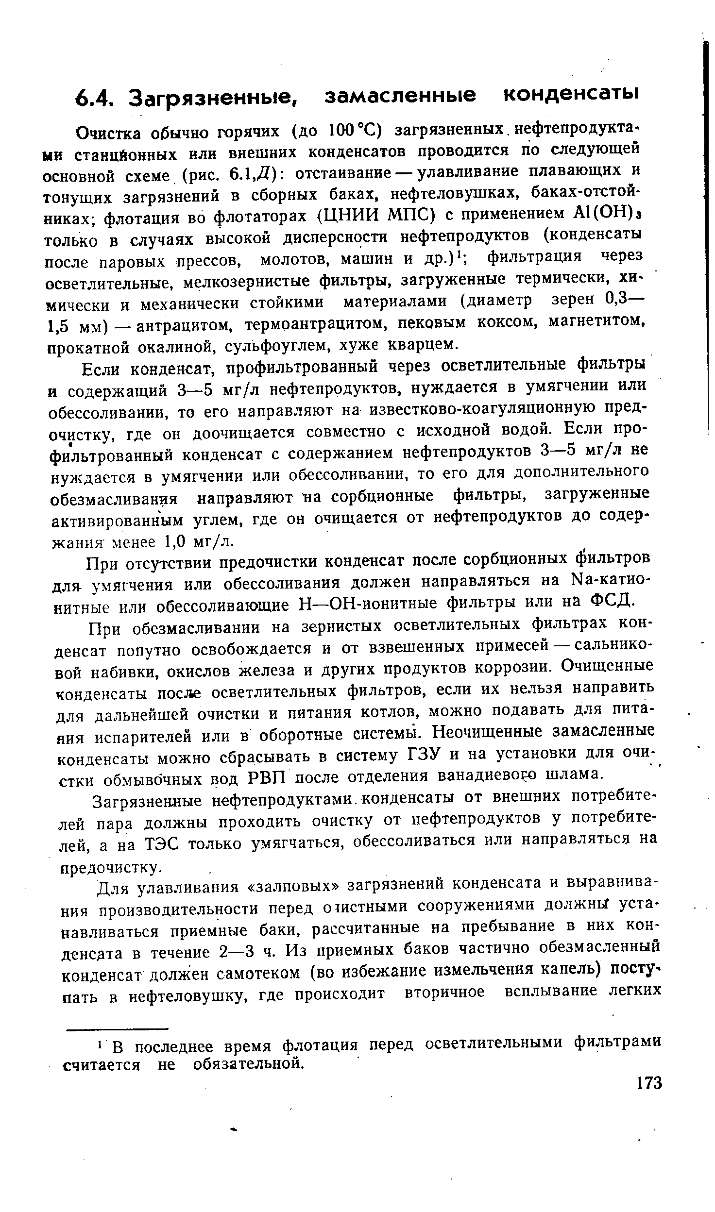 Очистка обычно горячих (до 100 °С) загрязненных, нефтепродукта-ни станцйонных или внешних конденсатов проводится по следующей основной схеме (рис. 6.1,Д) отстаивание — улавливание плавающих и тонущих загрязнений в сборных баках, нефтеловушках, баках-отстойниках флотация во флотаторах (ЦНИИ МПС) с применением А1(0Н)з только в случаях высокой дисперсности нефтепродуктов (конденсаты после паровых прессов, молотов, машин и др.) фильтрация через осветлительные, мелкозернистые фильтры, загруженные термически, химически и механически стойкими материалами (диаметр зерен 0,3— 1,5 мм) — антрацитом, термоантрацитом, пековым коксом, магнетитом, прокатной окалиной, сульфоуглем, хуже кварцем.
