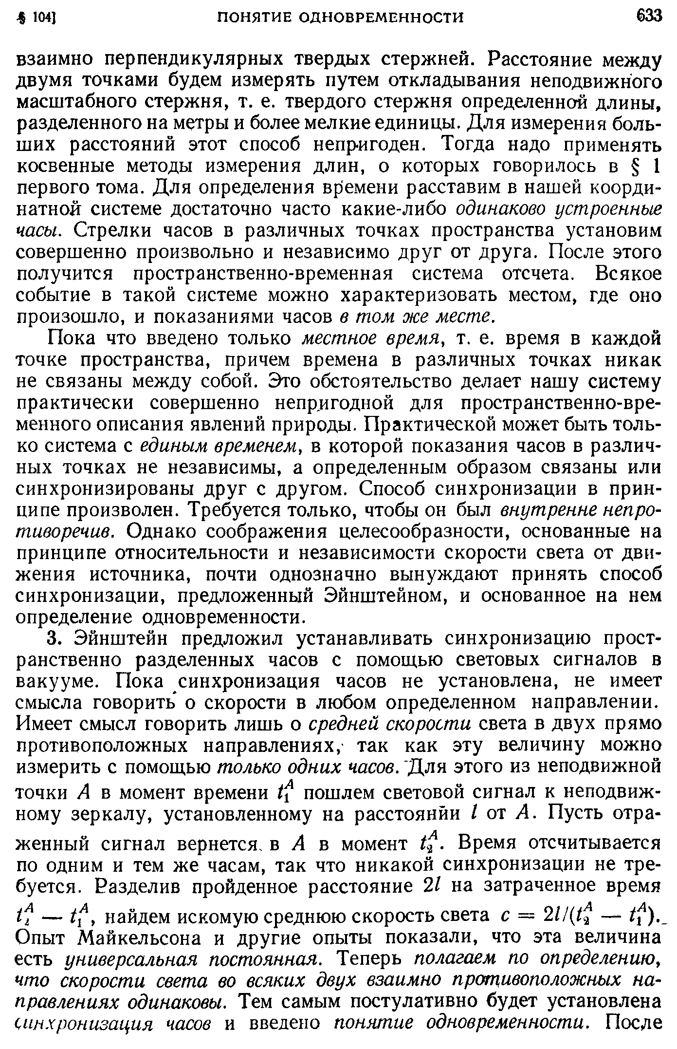 Пока что введено только местное время, т. е. время в каждой точке пространства, причем времена в различных точках никак не связаны между собой. Это обстоятельство делает нашу систему практически совершенно непр.игодной для пространственно-временного описания явлений природы. Практической может быть только система с единым временем, в которой показания часов в различных точках не независимы, а определенным образом связаны или синхронизированы друг с другом. Способ синхронизации в принципе произволен. Требуется только, чтобы он был внутренне непротиворечив. Однако соображения целесообразности, основанные на принципе относительности и независимости скорости света от движения источника, почти однозначно вынуждают принять способ синхронизации, предложенный Эйнштейном, и основанное на нем определение одновременности.
