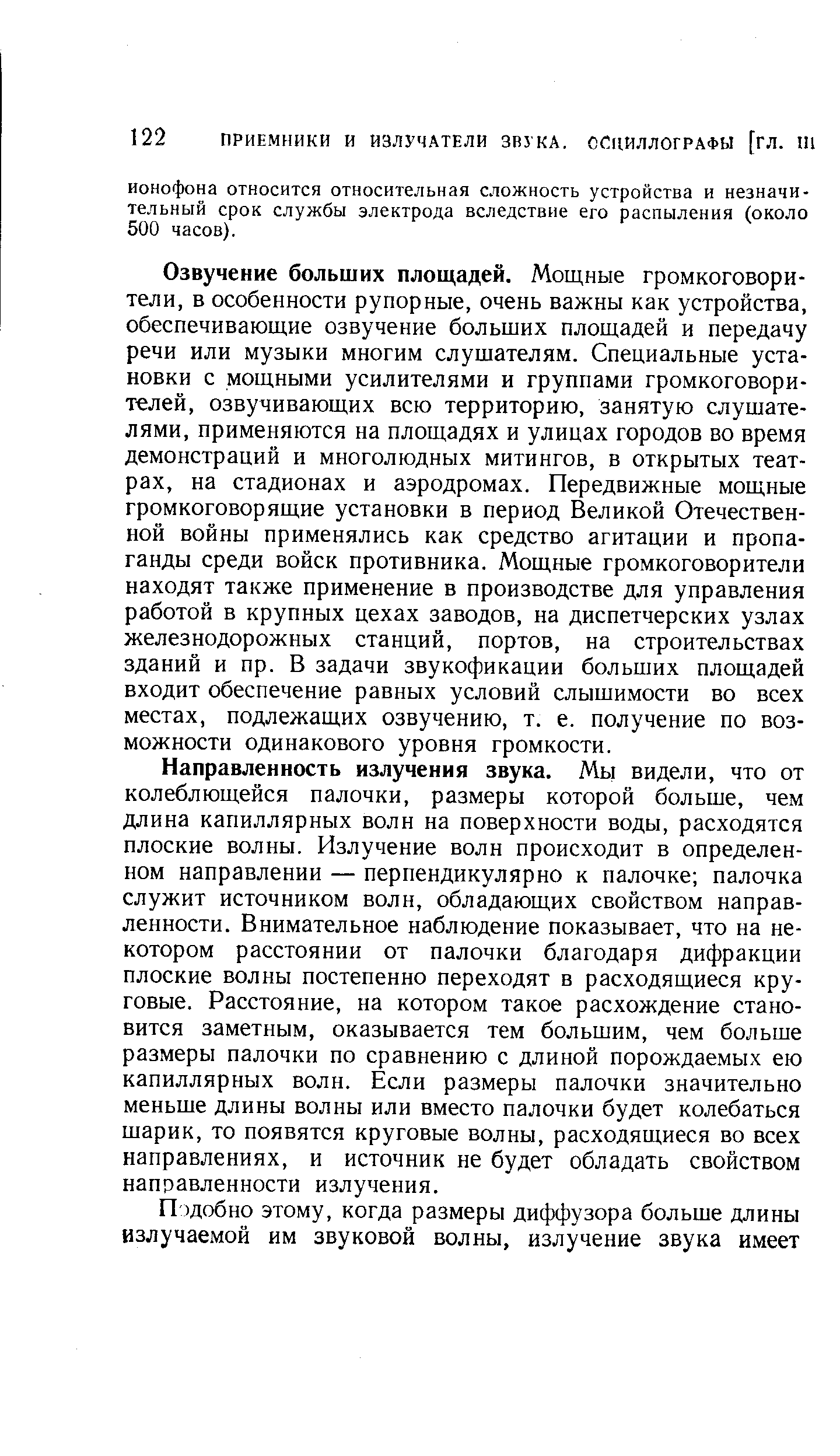 Направленность излучения звука. Мы видели, что от колеблющейся палочки, размеры которой больше, чем длина капиллярных волн на поверхности воды, расходятся плоские волны. Излучение волн происходит в определенном направлении — перпендикулярно к палочке палочка служит источником волн, обладающих свойством направленности. Внимательное наблюдение показывает, что на некотором расстоянии от палочки благодаря дифракции плоские волны постепенно переходят в расходящиеся круговые, Расстояние, на котором такое расхождение становится заметным, оказывается тем большим, чем больше размеры палочки по сравнению с длиной порождаемых ею капиллярных волн. Если размеры палочки значительно меньше длины волны или вместо палочки будет колебаться шарик, то появятся круговые волны, расходящиеся во всех направлениях, и источник не будет обладать свойством направленности излучения.
